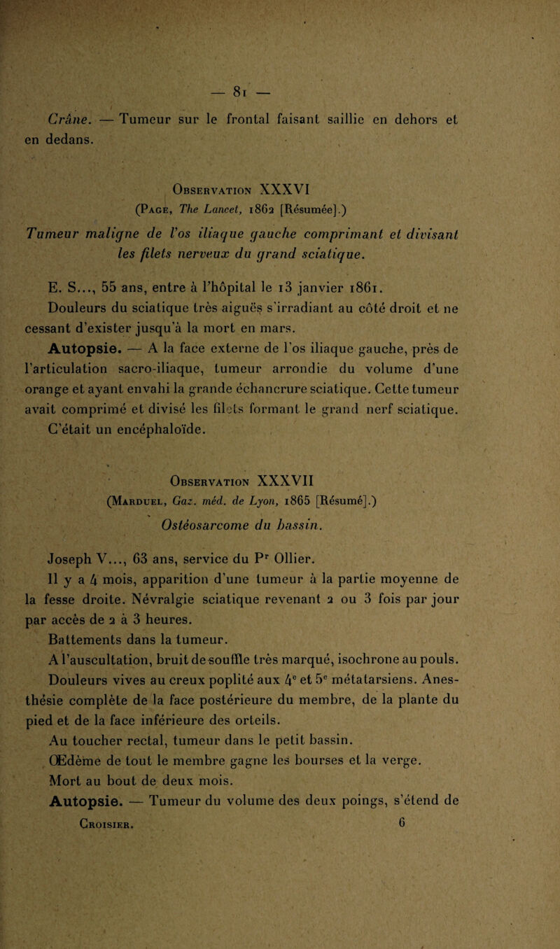Crâne. — Tumeur sur le frontal faisant saillie en dehors et en dedans. Observation XXXVI (Page, The Lancet, 1862 [Résumée].) Tumeur maligne de Vos iliaque gauche comprimant et divisant les filets nerveux du grand sciatique. E. S..., 55 ans, entre à l’hôpital le i3 janvier 1861. Douleurs du sciatique très aiguës s’irradiant au côté droit et ne cessant d’exister jusqu’à la mort en mars. Autopsie. — A la face externe de l’os iliaque gauche, près de l’articulation sacro-iliaque, tumeur arrondie du volume d’une orange et ayant envahi la grande échancrure sciatique. Cette tumeur avait comprimé et divisé les filets formant le grand nerf sciatique. C’était un encéphaloïde. Observation XXXVII (Marduel, Gaz. méd. de Lyon, i865 [Résumé].) Ostéosarcome du bassin. Joseph V..., 63 ans, service du Pr Ollier. Il y a 4 mois, apparition d’une tumeur à la partie moyenne de la fesse droite. Névralgie sciatique revenant 2 ou 3 fois par jour par accès de 2 à 3 heures. Battements dans la tumeur. A l’auscultation, bruit de souffle très marqué, isochrone au pouls. Douleurs vives au creux poplité aux 4e et 5e métatarsiens. Anes¬ thésie complète de la face postérieure du membre, de la plante du pied et de la face inférieure des orteils. Au toucher rectal, tumeur dans le petit bassin. Œdème de tout le membre gagne les bourses et la verge. Mort au bout de deux mois. Autopsie. *— Tumeur du volume des deux poings, s’étend de Croisier. 6 »