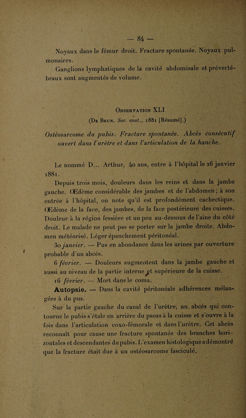 Noyaux dans le fémur droit. Fracture spontanée. Noyaux pul¬ monaires. Ganglions lymphatiques de la cavité abdominale et préverté¬ braux sont augmentés de volume. Observation XLI (De Brun, Soc. anat., 1881 [Résumé].) Ostéosarcome du pubis. Fracture spontanée. Abcès consécutif ouvert dans l'urètre et dans Varticulation de la hanche. Le nommé D... Arthur, 4o ans, entre à l'hôpital le 26 janvier 1881. Depuis trois mois, douleurs dans les reins et dans la jambe gauche. OEdème considérable des jambes et de l’abdomen ; à son entrée à l'hôpital, on note qu’il est profondément cachectique. OEdème de la face, des jambes, de la face postérieure des cuisses. Douleur à la région fessière et un peu au-dessous de l’aine du côté droit. Le malade ne peut pas se porter sur la jambe droite. Abdo¬ men météorisé. Léger épanchement péritonéal. 3o janvier. — Pus en abondance dans les urines par ouverture probable d'un abcès. 6 février. — Douleurs augmentent dans la jambe gauche et aussi au niveau de la partie interne^t supérieure de la cuisse. 16 février. — Mort dans le coma. Autopsie. — Dans la cavité péritonéale adhérences mélan¬ gées à du pus. Sur la partie gauche du canal de l’urètre, un abc.ès qui con¬ tourne le pubis s’étale en arrière du psoas à la cuisse et s’ouvre à la fois dans l'articulation coxo-fémorale et dans l’urètre. Cet abcès reconnaît pour cause une fracture spontanée des branches hori¬ zontales et descendantes du pubis. L’examen histologique a démontré * que la fracture était due à un ostéosarcome fasciculé.