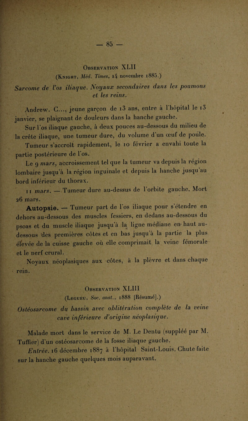 Observation XLII (Knight, Méd. Times, 14 novembre 1885.) Sarcome de Vos iliaque. Noyaux secondaires dans les poumons et les reins. Andrew. G..., jeune garçon de i3 ans, entre à l'hôpital le i3 janvier, se plaignant de douleurs dans la hanche gauche. Sur 1 os iliaque gauche, à deux pouces au-dessous du milieu de la crête iliaque, une tumeur dure, du volume d’un œuf de poule. Tumeur s'accroît rapidement, le io février a envahi toute la partie postérieure de l'os. Le 9 mars, accroissement tel que la tumeur va depuis la région lombaire jusqu’à la région inguinale et depuis la hanche jusqu'au bord inférieur du thorax. ii mars. — Tumeur dure au-dessus de 1 orbite gauche. AIo11 26 mars. Autopsie. — Tumeur part de l'os iliaque pour s’étendre en dehors au-dessous des muscles fessiers, en dedans au-dessous du psoas et du muscle iliaque jusqu à la ligne médiane en- haut au- dessous 'des premières côtes et en bas jusqu à la partie la plus élevée de la cuisse gauche où elle comprimait la veine fémorale et le nerf crural. Noyaux néoplasiques aux cotes, à la plèvre et dans chaque rein. Observation XLIII (Legueu, Soc. anat., 1888 [Résume].) Ostéosarcome du bassin avec oblitération complète de la veine cave inférieure d’origine néoplasique. Malade mort dans le service de M. Le Dentu (suppléé par M. Tuffîer) d’un ostéosarcome de la fosse iliaque gauche. Entrée. 16 décembre 1887 à 1 hôpital Saint-Louis. Chute faite sur la hanche gauche quelques mois auparavant. t