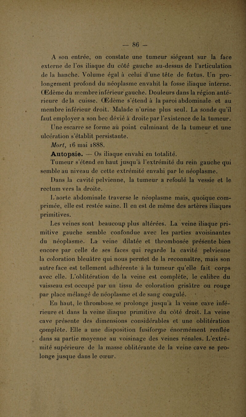 A son entrée, on constate une tumeur siégeant sur la face externe de l’os iliaque du côté gauche au-dessus de l’articulation de la hanche. Volume égal à celui d’une tête de fœtus. Un pro¬ longement profond du néoplasme envahit la fosse iliaque interne. Œdème du membre inférieur gauche. Douleurs dans la région anté¬ rieure delà cuisse. Œdème s’étend à la paroi abdominale et au membre inférieur droit. Malade n’urine plus seul. La sonde qu'il faut employer a son bec dévié à droite par l’existence de la tumeur. Une escarre se forme au point culminant de la tumeur et une ulcération s’établit persistante. Mort, 16 mai 1888. Autopsie. — Os iliaque envahi en totalité. Tumeur s’étend en haut jusqu’à l’extrémité du rein gauche qui semble au niveau de cette extrémité envahi par le néoplasme. Dans la cavité pelvienne, la tumeur a refoulé la vessie et le rectum vers la droite. L’aorte abdominale traverse le néoplasme mais, quoique com¬ primée, elle est restée saine. Il en est de même des artères iliaques primitives. Les veines sont beaucoup plus altérées. La veine iliaque pri¬ mitive gauche semble confondue avec les parties avoisinantes du néoplasme. La veine dilatée et thrombosée présente bien encore par celle de ses faces qui regarde la cavité pelvienne la coloration bleuâtre qui nous perniet de la reconnaître, mais son autre face est tellement adhérente à la tumeur qu’elle fait corps avec elle. L’oblitération de la veine est complète, le calibre du vaisseau est occupé par un tissu de coloration grisâtre ou rouge par place mélangé de néoplasme et de sang coagulé. En haut, le thrombose se prolonge jusqu'à la veine cave infé¬ rieure et dans la veine iliaque primitive du côté droit. La veine cave présente des dimensions considérables et une oblitération complète. Elle a une disposition fusiforme énormément renflée dans sa partie moyenne au voisinage des veines rénales. L’extré¬ mité supérieure de la masse oblitérante de la veine cave se pro¬ longe jusque dans le cœur.