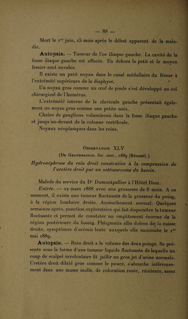 Mort le Ier juin, i5 mois après le début apparent de la mala¬ die. Autopsie. — Tumeur de l’os iliaque gauche. La cavité de la fosse iliaque gauche est effacée. En dehors le petit et le moyen fessier sont envahis. Il existe un petit noyau dans le canal médullaire du fémur à l’extrémité supérieure de la diaphyse. » Un noyau gros comme un œuf de poule s’est développé au col chirurgical de l'humérus. L’extrémité interne de la clavicule gauche présentait égale¬ ment un noyau gros comme une petite noix. Chaîne de ganglions volumineux dans la fosse iliaque gauche et jusqu au-devant de la colonne vertébrale. Noyaux néoplasiques dans les reins. Observation XLV (De Grandmaison, Soc. anat., 1889 [Résumé].) Hydronéphrose du rein droit consécutive à la compression de l’uretère droit par un ostéosarcome du bassin. Malade du service du Dr Dumontpallier à l'Hôtel Dieu. Entrée. — 22 mars 1888 avec une grossesse de 8 mois. A ce moment, il existe une tumeur fluctuante de la grosseur du poing, à la région lombaire droite. Accouchement normal. Quelques semaines après, ponction exploratrice qui fait disparaître la tumeur fluctuante et permet de constater un empâtement énorme de la région postérieure du bassiy. Phlegmatia alba dolens de la cuisse droite, symptômes d’urémie lente auxquels elle succombe le Ier mai 1889. Autopsie. — Rein droit a le volume des deux poings. Se pré¬ sente sous la forme d une tumeur liquide fluctuante de laquelle un coup de scalpel involontaire fit jaillir un gros jet d’urine normale. Uretère droit dilaté gros comme le pouce, s'abouche inférieure¬ ment dans une masse molle, de coloration rosée, rénitente, assez