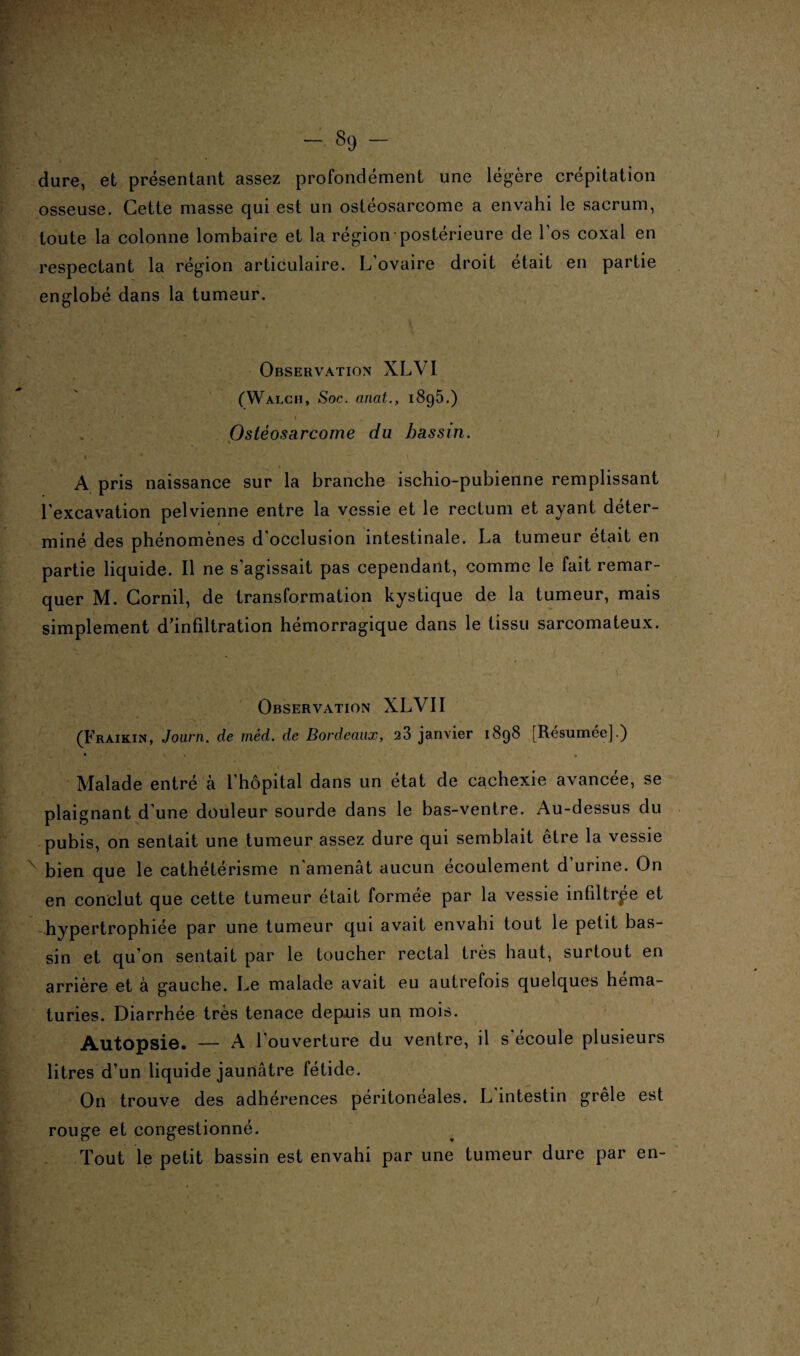 dure, et présentant assez profondément une légère crépitation osseuse. Cette masse qui est un ostéosarcome a envahi le sacrum, toute la colonne lombaire et la région postérieure de l’os coxal en respectant la région articulaire. L ovaire droit était en partie englobé dans la tumeur. Observation XLVI (Walch, Soc. anal., 1895.) Ostéosarcome da bassin. . * * * » . -} A pris naissance sur la branche ischio-pubienne remplissant l'excavation pelvienne entre la vessie et le rectum et ayant déter¬ miné des phénomènes d'occlusion intestinale. La tumeur était en partie liquide. Il ne s’agissait pas cependant, comme le fait remar¬ quer M. Cornil, de transformation kystique de la tumeur, mais simplement d’infiltration hémorragique dans le tissu sarcomateux. Observation XLVII (Fraikin, Journ. de méd. de Bordeaux, 28 janvier 1898 [Résumée].) Malade entré à l’hôpital dans un état de cachexie avancée, se plaignant d’une douleur sourde dans le bas-ventre. Au-dessus du pubis, on sentait une tumeur assez dure qui semblait être la vessie bien que le cathétérisme n'amenât aucun écoulement d urine. On en conclut que cette tumeur était formée par la vessie infiltrée et hypertrophiée par une tumeur qui avait envahi tout le petit bas¬ sin et qu’on sentait par le toucher rectal très haut, surtout en arrière et à gauche. Le malade avait eu autrefois quelques héma¬ turies. Diarrhée très tenace depuis un mois. Autopsie. — A l’ouverture du ventre, il s écoule plusieurs litres d’un liquide jaunâtre fétide. On trouve des adhérences péritonéales. L'intestin grêle est rouge et congestionné. Tout le petit bassin est envahi par une tumeur dure par en-