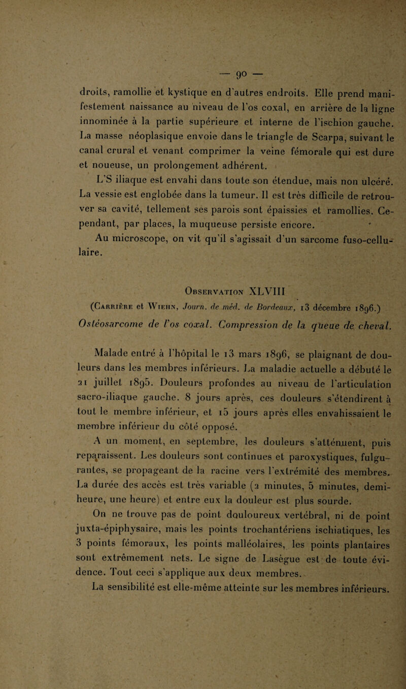 — 9° — droits, ramollie et kystique en d'autres endroits. Elle prend mani¬ festement naissance au niveau de l'os coxal, en arrière de la ligne innominée à la partie supérieure et interne de l’ischion gauche. La masse néoplasique envoie dans le triangle de Scarpa, suivant le canal crural et venant comprimer la veine fémorale qui est dure et noueuse, un prolongement adhérent. ■ L’S iliaque est envahi dans toute son étendue, mais non ulcéré. La vessie est englobée dans la tumeur. Il est très difficile de retrou¬ ver sa cavité, tellement ses parois sont épaissies et ramollies. Ce¬ pendant, par places, la muqueuse persiste encore. Au microscope, on vit qu’il s'agissait d’un sarcome fuso-cellu- laire. Observation XLVIII (Carrière et Wiehn, Journ. de méd. de Bordeaux, i3 décembre 1896.) Ostéosarcome de Vos coxal. Compression de la queue de cheval. Malade entré cà l’hôpital le i3 mars 1896, se plaignant de dou¬ leurs dans les membres inférieurs. La maladie actuelle a débuté le '21 juillet 1895. Douleurs profondes au niveau de l'articulation sacro-iliaque gauche. 8 jours après, ces douleurs s'étendirent à tout le membre inférieur, et i5 jours après elles envahissaient le membre inférieur du côté opposé. A un moment, en septembre, les douleurs s'atténuent, puis reparaissent. Les douleurs sont continues et paroxystiques, fulgu¬ rantes, se propageant de la racine vers l'extrémité des membres. La durée des accès est très variable (2 minutes, 5 minutes, demi- heure, une heure) et entre eux la douleur est plus sourde. On ne trouve pas de point douloureux vertébral, ni de point juxta-épiphysaire, mais les points Irochantériens ischiatiques, les 3 points fémoraux, les points malléolaires, les points plantaires sont extrêmement nets. Le signe de Lasègue est de toute évi¬ dence. Tout ceci s’applique aux deux membres. La sensibilité est elle-même atteinte sur les membres inférieurs.