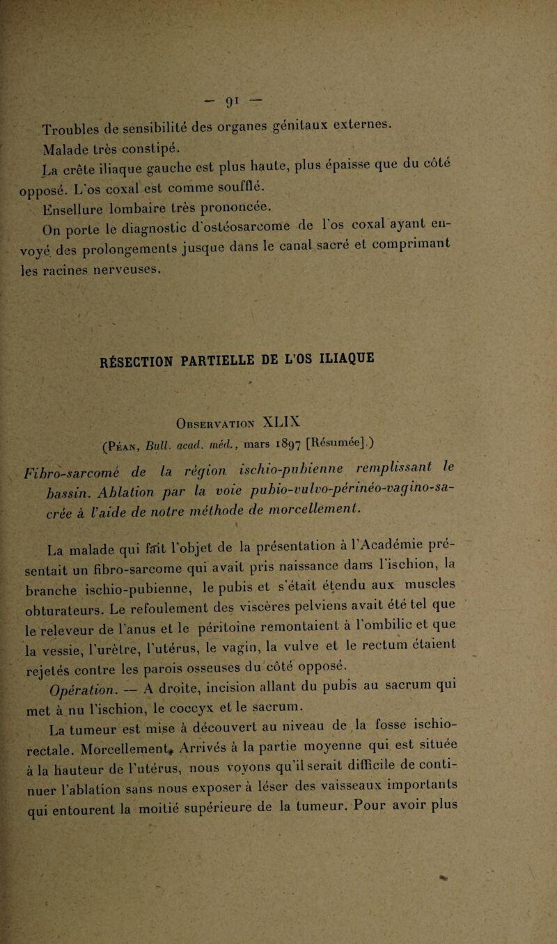 Troubles de sensibilité des organes génitaux externes. Malade très constipé. La crête iliaque gauche est plus haute, plus épaisse que du côté opposé. L os coxal est comme souffle. Ensellure lombaire très prononcée. On porte le diagnostic d’ostéosarcome de l’os coxal ayant en¬ voyé des prolongements jusque dans le canal sacré et comprimant les racines nerveuses. RÉSECTION PARTIELLE DE L OS ILIAQUE Observation XLIX (Péan, Bail. acad. meU, mars 1897 [Résumée].) Fihro-sarcomè de la région ischio-pubienne remplissant le bassin. Ablation par la voie pubio-vulvo-périnéo-vagino-sa¬ crée a laide de notre méthode de morcellement. ] : , ' Y . v ' . Y ' . . I ' La malade qui fait l’objet de la présentation à l’Académie pré¬ sentait un fibro-sarcome qui avait pris naissance dams 1 ischion, la branche ischio-pubienne, le pubis et s'était étendu aux muscles obturateurs. Le refoulement des viscères pelviens avait été tel que le releveur de l’anus et le péritoine remontaient à l’ombilic et que la vessie, l’urètre, l’utérus, le vagin, la vulve et le rectum étaient rejetés contre les parois osseuses du côte opposé. Opération. — A droite, incision allant du pubis au sacrum qui met à nu l’ischion, le coccyx et le sacrum. La tumeur est mise à découvert au niveau de la fosse ischio- rectale. Morcellement* Arrivés à la partie moyenne qui est située à la hauteur de l’utérus, nous voyons qu’il serait difficile de conti¬ nuer l’ablation sans nous exposera léser des vaisseaux importants qui entourent la moitié supérieure de la tumeur. Pour avoir plus