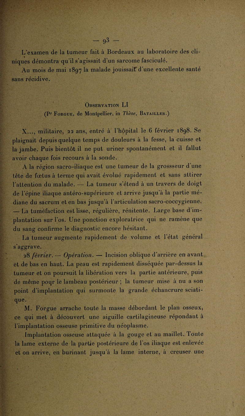 L’examen de la tumeur fait à Bordeaux au laboratoire des cli¬ niques démontra qu'il s’agissait d’un sarcome fascicule. Au mois de mai 1897 la malade jouissait d'une excellente santé sans récidive. Observation LI (Pr Forgue, de Montpellier, in These, Batailler.) X..., militaire, 22 ans, entré à l'hôpital le 6 février 1898. Se plaignait depuis quelque temps de douleurs à la fesse, la cuisse et la jambe. Puis bientôt il ne put uriner spontanément et il fallut avoir chaque fois recours à la sonde. A la région sacro-iliaque est une tumeur de la grossseur d'une fête de fœtus à ternie qui avait évolué rapidement et sans attirer l'attention du malade. — La tumeur s’étend à un travers de doigt de l’épine iliaque antéro-supérieure et arrive jusqu’à la partie mé¬ diane du sacrum et en bas jusqu'à l'articulation sacro-coccygienne. — La tuméfaction est lisse, régulière, rénitente. Large base d’im¬ plantation sur l’os. Une ponction exploratrice qui ne ramène que du sang confirme le diagnostic encore hésitant. La tumeur augmente rapidement de volume et l’état général s'aggrave. 28 février.— Opération, — Incision oblique d'arrière en avant et de bas en haut. La peau est rapidement disséquée par-dessus la tumeur et on poursuit la libération vers la partie antérieure, puis de même pour le lambeau postérieur ; la tumeur mise à nu a son point d'implantation qui surmonte la grande échancrure sciati¬ que. M. Forgue arrache toute la masse débordant le plan osseux, ce qui met à découvert une aiguille cartilagineuse répondant à l’implantation osseuse primitive du néoplasme. Implantation osseuse attaquée à la gouge et au maillet. Toute la lame externe de la partie postérieure de l’os iliaque est enlevée et on arrive, en burinant jusqu’à la lame interne, à creuser une