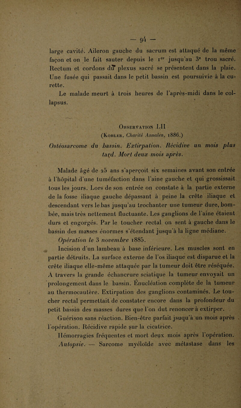 large cavité. Aileron gauche du sacrum est attaqué de la même façon et on le fait sauter depuis le icr jusqu’au 3e trou sacré. Rectum et cordons du* plexus sacré se présentent dans la plaie. Une fusée qui passait dans le petit bassin est poursuivie à la cu¬ rette. Le malade meurt à trois heures de l'après-midi dans le col- lapsus. Observation L1I (Kohler, Charité Annalen, 1886.) Ostéosarcome du bassin. Extirpation. Récidive un mois plus taçd. Mort deux mois après. Malade âgé de 25 ans s'aperçoit six semaines avant son entrée à 1 hôpital d’une tuméfaction dans l’aine gauche et qui grossissait tous les jours. Lors de son entrée on constate à la partie externe de la fosse iliaque gauche dépassant à peine la crête iliaque et descendant vers le bas jusqu’au trochanter une tumeur dure, bom¬ bée, mais très nettement fluctuante. Les ganglions de l'aine étaient durs et engorgés. Par le toucher rectal on sent à gauche dans le bassin des masses énormes s'étendant jusqu'à la ligne médiane. Opération le 3 novembre i885. Incision d'un lambeau à base inférieure. Les muscles sont en partie détruits. La surface externe de l’os iliaque est disparue et la crête iliaque elle-même attaquée par la tumeur doit être réséquée. A travers la grande échancrure sciatique la tumeur envoyait un prolongement dans le bassin. Énucléation complète de la tumeur au thermocautère. Extirpation des ganglions contaminés. Le tou¬ cher rectal permettait de constater encore dans la profondeur du petit bassin des niasses dures que l'on dut renoncera extirper. Guérison sans réaction. Bien-être parfait jsuqu’à un mois après l'opération. Récidive rapide $ur la cicatrice. Hémorragies fréquentes et mort deux mois après l'opération. Autopsie. — Sarcome myéloïde avec métastase dans les