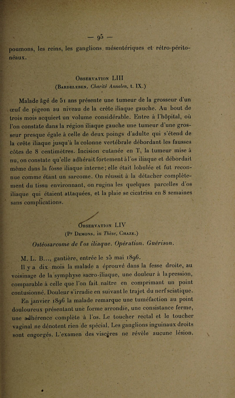 poumons, les reins, les ganglions, mésentériques et rétro-périto¬ néaux. Observation LUI (Bardeleben, Charité Annalen, t. IX.) Malade âgé de 5i ans présente une tumeur de la grosseur d’un œuf de pigeon au niveau de la crête iliaque gauche. Au bout de trois mois acquiert un volume considérable. Entre à l’hôpital, où l’on constate dans la région iliaque gauche une tumeur d’une gros¬ seur presque égale à celle de deux poings d’adulte qui s’étend de la crête iliaque jusqu’à la colonne vertébrale débordant les fausses côtes de 8 centimètres. Incision cutanée en T, la tumeur mise à nu, on constate qu’elle adhérait fortement àl’os iliaque et débordait même dans la fosse iliaque interne; elle était lobulée et fut recon¬ nue comme étant un sarcome. On réussit à la détacher complète¬ ment du tissu environnant, on rugina les quelques parcelles d’os iliaque qui étaient attaquées, et la plaie se cicatrisa en 8 semaines sans complications. Observation LIV (Pr Démons, in Thèse, Chaze.) Ostéosarcome de Vos iliaque. Opération. Guérison. M. L. B..., gantière, entrée le 25 mai 1896. Il y a dix mois la malade a éprouvé dans la fesse droite, au voisinage de la symphyse sacro-iliaque, une douleur à la pression, comparable à celle que 1 on fait naître en comprimant un point contusionné. Douleur s irradie en suivant le trajet du nerf sciatique. En janvier 1896 la malade remarque une tuméfaction au point douloureux présentant une forme arrondie, une consistance feime, une adhérence complète a 1 os. Ee toucher rectal et le toucher vaginal ne dénotent rien de spécial. Les ganglions inguinaux droits sont engorgés. L’examen des viscères ne revèle aucune lésion.