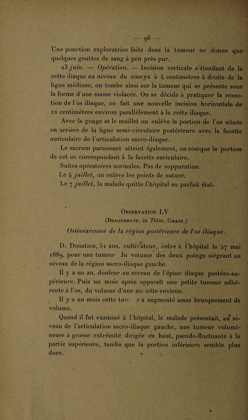 Une ponction exploratrice faite dans la tumeur ne donne que quelques gouttes de sang à peu près pur. 23 juin. — Opération. — Incision verticale s'étendant de la crête iliaque au niveau du coccyx à l\ centimètres à droite de la ligne médiane, on tombe ainsi sur la tumeur qui se présente sous la forme d'une masse violacée. On se décide à pratiquer la resec¬ tion de l'os iliaque, on fait une nouvelle incision horizontale de 12 centimètres environ parallèlement à la crête iliaque. Avec la gouge et le maillet on enlève la portion de l'os située en.arrière de la ligne semi-circulaire postérieure avec la facette auriculaire de l'articulation sacro-iliaque. Le sacrum paraissant atteint également, on résèque la portion de cet os correspondant à la facette auriculaire. Suites opératoires normales. Pas de suppuration. Le 4 juillet, on enlève les points de suture. Le 7 juillet, la malade quitte l’hôpital en parfait état. ■» Observation LV (Braquehaye, in Thèse, Chaze.) Ostéosarcome de la région postérieure de Vos iliaque. D. Donatien, 5i ans, cultivateur, entre à l’hôpital le 27 mai 1889, pour une tumeur du volume des deux poings siégeant au niveau de la région sacro-iliaque gauche. Il y a un an, douleur au niveau de l’épine iliaque postéro-su- périeure. Puis un mois après apparaît une petite tumeur adhé¬ rente à Los, du volume d’une no sette environ. Il y a un mois cette tuvp r a augmenté assez brusquement de volume. Quand il fut examiné à l'hôpital, le malade présentait, au ni¬ veau de 1 articulation sacro-iliaque gauche, une tumeur volumi¬ neuse à grosse extrémité dirigée eh haut, pseudo-fluctuante à la partie supérieure, tandis que la portion inférieure semble plus dure. « . *