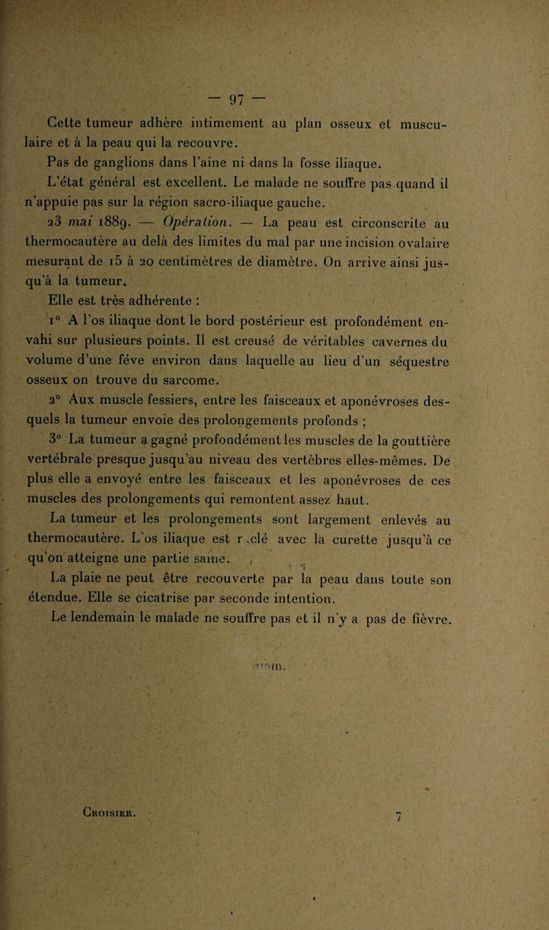 \ “ 97 — Cette tumeur adhère intimement au plan osseux et muscu¬ laire et à la peau qui la recouvre. Pas de ganglions dans l’aine ni dans la fosse iliaque. L’état générai est excellent. Le malade ne souffre pas quand il n’appuie pas sur la région sacro-iliaque gauche. a3 mai 1889. — Opération. — La peau est circonscrite au thermocautère au delà des limites du mal par une incision ovalaire mesurant de i5 à 20 centimètres de diamètre. On arrive ainsi jus¬ qu’à la tumeur. Elle est très adhérente : < i° A l’os iliaque dont le bord postérieur est profondément en¬ vahi sur plusieurs points. Il est creusé de véritables cavernes du volume d’une fève environ dans laquelle au lieu d’un séquestre osseux on trouve du sarcome. 20 Aux muscle fessiers, entre les faisceaux et aponévroses des¬ quels la tumeur envoie des prolongements profonds ; 3° La tumeur a gagné profondément les muscles de la gouttière vertébrale presque jusqu’au niveau des vertèbres elles-mêmes. De plus elle a envoyé entre les faisceaux et les aponévroses de ces muscles des prolongements qui remontent assez haut. La tumeur et les prolongements sont largement enlevés au thermocautère. L’os iliaque est r .clé avec la curette jusqu’à ce qu’on atteigne une partie saine. La plaie ne peut être recouverte par la peau dans toute son étendue. Elle se cicatrise par seconde intention. Le lendemain le malade ne souffre pas et il n'y a pas de fièvre. Croisier. y