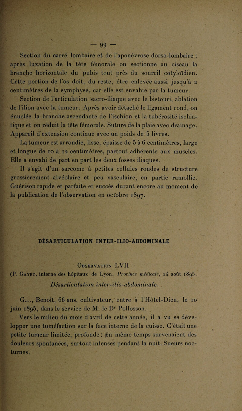 Section du carré lombaire et de l’aponévrose dorso-lombaire ; après luxation de la tête fémorale on sectionne au ciseau la branche horizontale du pubis tout près du sourcil cotyloïdien. Cette portion de l'os doit, du reste, être enlevée aussi jusqu’à 2 centimètres de la symphyse, car elle est envahie par la tumeur. Section de l’articulation sacro-iliaque avec le bistouri, ablation de l'ilion avec la tumeur. Après avoir détaché le ligament rond, on énuclée la branche ascendante de l’ischion et la tubérosité ischia- tique et on réduit la tête fémorale. Suture de la plaie avec drainage. Appareil d’extension continue avec un poids de 5 livres. La tumeur est arrondie, lisse, épaisse de 5 à 6 centimètres, large et longue de 10 à 12 centimètres, partout adhérente aux muscles. Elle a envahi de part en part les deux fosses iliaques. Il s’agit d’un sarcome à petites cellules rondes de structure grossièrement alvéolaire et peu vasculaire, en partie ramollie. Guérison rapide et parfaite et succès durant encore au moment de la publication de l’observation en octobre 1897. DÉSARTICULATION INTER-ILIO-ABDOMINALE Observation LVII (P. Ga-yet, interne des hôpitaux de Lyon. Province médicale, 24 août 1895. Désarticulation inter-ilio-abdominale. . G..., Benoît, 66 ans, cultivateur, entre à l'Hôtel-Dieu, le 10 juin i8g5, dans le service de M. le Dr Pollosson. Vers le milieu du mois d'avril de cette année, il a vu se déve¬ lopper une tuméfaction sur la face interne de la cuisse. C’était une petite tumeur limitée, profonde ; en même temps survenaient des douleurs spontanées, surtout intenses pendant la nuit. Sueurs noc¬ turnes.