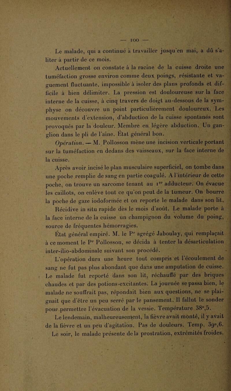 IOO Le malade, qui a continué à travailler jusqu'en mai, a dû s’a¬ liter à partir de ce mois. Actuellement on constate à la racine de la cuisse droite une tuméfaction grosse environ comme deux poings, résistante et va¬ guement fluctuante, impossible à isoler des plans profonds et dif¬ ficile à bien délimiter. La pression est douloureuse sur la face interne de la cuisse, à cinq travers de doigt au-dessous de la sym¬ physe on découvre un point particulièrement douloureux. Les mouvements d extension, d’abduction de la cuisse spontanés sont provoqués par la douleur. Membre en légère abduction. Un gan- r , glion dans le pli de Laine. Etat général bon. Opération. — M. Pollosson mène une incision verticale portant sur la tuméfaction en dedans des vaisseaux, sur la face interne de la cuisse. Après avoir incisé le plan musculaire superficiel, on tombe dans une poche remplie de sang en partie coagulé. A l'intérieur de cette poche, on trouve un sarcome tenant au Ier adducteur. On évacue les caillots, on enlève tout ce qu’on peut de la tumeur. On bourre la poche de gaze iodoformée et on reporte le malade dans son lit. Récidive in situ rapide dès le mois d'août. Le malade porte à la face interne de la cuisse un champignon du volume du poing, source de fréquentes hémorragies. État général empiré. M. le Pr agrégé Jaboulay, qui remplaçait à ce moment le Pr Pollosson, se décida à tenter la désarticulation inter-ilio-abdominale suivant son procédé. L’opération dura une heure tout compris et l'écoulement de sang ne fut pas plus abondant que dans une amputation de cuisse. Le malade fut reporté dans son lit, réchauffé par des briques chaudes et par des potions ^excitantes. La journée se passa bien, le malade ne souffrait pas, répondait bien aux questions, ne se plai¬ gnait que d'être un peu serré par le pansement. Il fallut le sonder pour permettre l évacuation de la vessie. 1 emperature 38°,5. Le lendemain, malheureusement, la fièvre avait monté, il y avait de la fièvre et un peu d’agitation. Pas de douleurs, iemp. 3c)0,6. Le soir, le malade présente delà prostration, extrémités froides.