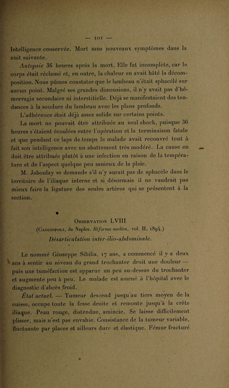 Intelligence conservée. Mort sans nouveaux symptômes dans la nuit suivante. Autopsie 36 heures après la mort. Elle fut incomplète, car le corps était réclamé et, en outre, la chaleur en avait hâté la décom¬ position. Nous pûmes constater que le lambeau n’était sphacélé sur aucun point. Malgré ses grandes dimensions, il n y avait pas d’hé¬ morragie secondaire ni interstitielle. Déjà se manifestaient des ten¬ dances à la soudure du lambeau avec les plans profonds. L’adhérence était déjà assez solide sur certains points. La mort ne pouvait être attribuée au seul shock, puisque 36 heures s’étaient écoulées entre 1 opération et la terminaison fatale et que pendant ce laps de temps le malade avait recouvré tout à fait son intelligence avec un abattement très modéré. La cause en doit être attribuée plutôt à une infection en raison de la tempéra¬ ture et de l'aspect quelque peu sanieux de la plaie. M. Jaboulay se demande s’il n’y aurait pas de sphacèle dans le territoire de l’iliaque interne et si désormais il ne vaudrait pas mieux faire la ligature des seules artères qui se présentent à la section. Observation LVIII (Cacciopoli, de Naples. Riforma medica, vol. II, 189L) Désarticulation inter-ilio-abdominale. Le nommé Giuseppe Sibilia, 17 ans, a commencé il y a deux ans à sentir au niveau du grand trochanter droit une douleur — puis une tuméfaction est apparue un peu au-dessus du trochanter et augmente peu à peu. Le malade est amené à 1 hôpital avec le diagnostic d'abcès froid. État actuel. — Tumeur descend jusqu'au tiers moyen de la cuisse, occupe toute la fesse droite et remonte jusqu à la crête iliaque. Peau rouge, distendue, amincie. Se laisse difficilement plisser, mais n'est pas envahie. Consistance de la tumeur variable, fluctuante par places et ailleurs dure et élastique. Fémur fracturé