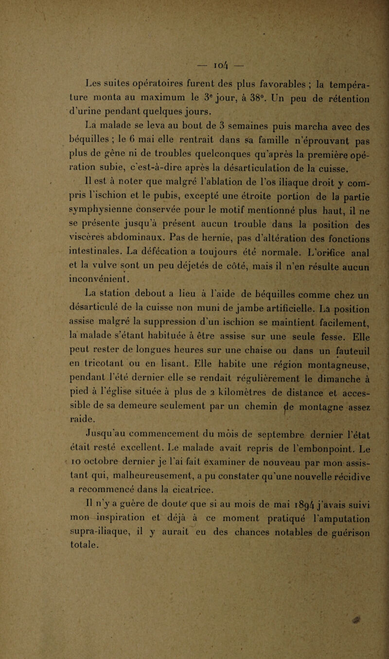 Les suites opératoires furent des plus favorables ; la tempéra¬ ture monta au maximum le 3e jour, à 38°. Un peu de rétention d’urine pendant quelques jours. La malade se leva au bout de 3 semaines puis marcha avec des béquilles ; le 6 mai elle rentrait dans sa famille n éprouvant pas plus de gêne ni de troubles quelconques qu’après la première opé¬ ration subie, c'est-à-dire après la désarticulation de la cuisse. Il est à noter que malgré l’ablation de l’os iliaque droit y com¬ pris l’ischion et le pubis, excepté une étroite portion de la partie symphysienne conservée pour le motif mentionné plus haut, il ne se présente jusqu a présent aucun trouble dans la position des viscères abdominaux. Pas de hernie, pas d’altération des fonctions intestinales. La défécation a toujours été normale. L’orifice anal et la vulve sont un peu déjetés de côté, mais il n’en résulte aucun inconvénient. La station debout a lieu à l’aide de béquilles comme chez un désarticulé de la cuisse non muni de jambe artificielle. La position assise malgré la suppression d'un ischion se maintient facilement, la malade s’étant habituée à être assise sur une seule fesse. Elle peut rester de longues heures sur une chaise ou dans un fauteuil en tricotant ou en lisant. Elle habite une région montagneuse, pendant l’été dernier elle se rendait régulièrement le dimanche à pied à l’église située à plus de 2 kilomètres de distance et acces¬ sible de sa demeure seulement par un chemin ÿle montagne assez raide. Jusqu’au commencement du mois de septembre dernier l'état était resté excellent. Le malade avait repris de l’embonpoint. Le io octobre dernier je l'ai fait examiner de nouveau par mon assis¬ tant qui, malheureusement, a pu constater qu'une nouvelle récidive a recommencé dans la cicatrice. Il n’y a guère de douter que si au mois de mai 1894 j’avais suivi mon inspiration et déjà à ce moment pratiqué l'amputation supra-iliaque, il y aurait eu des chances notables de guérison totale.