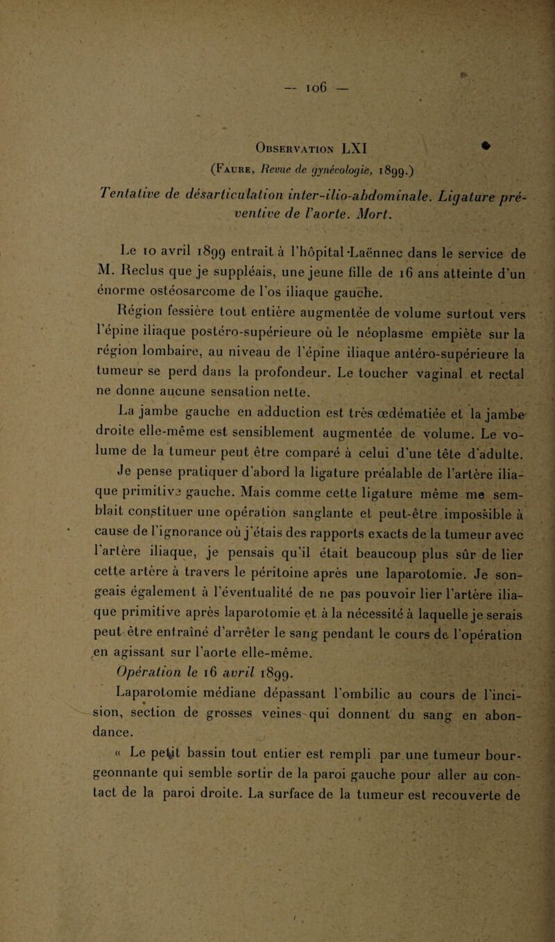 «V Observation LXI • (Faure, Revue de gynécologie, 189g.) Tentative de désarticulation inter-ilio-abdominale. Ligature pré¬ ventive de l’aorte. Mort. Le 10 avril 1899 entrait à l’hôpital-Laënnec dans le service de M. Reclus que je suppléais, une jeune fille de 16 ans atteinte d’un énorme ostéosarcome de l’os iliaque gauche. Région fessière tout entière augmentée de volume surtout vers l’épine iliaque postéro-supérieure où le néoplasme empiète sur la région lombaire, au niveau de l’épine iliaque antéro-supérieure la tumeur se perd dans la profondeur. Le toucher vaginal et rectal ne donne aucune sensation nette. La jambe gauche en adduction est très œdématiée et la jambe droite elle-même est sensiblement augmentée de volume. Le vo¬ lume de la tumeur peut être comparé à celui d’une tête d'adulte. Je pense pratiquer d’abord la ligature préalable de l’artère ilia¬ que primitive gauche. Mais comme cette ligature même me sem¬ blait constituer une opération sanglante et peut-être impossible à cause de l’ignorance où j’étais des rapports exacts de la tumeur avec 1 artère iliaque, je pensais qu’il était beaucoup plus sûr de lier cette artère à travers le péritoine après une laparotomie. Je son¬ geais également à l’éventualité de ne pas pouvoir lier l’artère ilia¬ que primitive après laparotomie et à la nécessité à laquelle je serais peut être entraîné d’arrêter le sang pendant le cours de l'opération ,en agissant sur l'aorte elle-même. Opération le 16 avril 1899. Laparotomie médiane dépassant l’ombilic au cours de l’inci¬ sion, section de grosses veines qui donnent du sang en abon¬ dance. a Le pef,it bassin tout entier est rempli par une tumeur bour¬ geonnante qui semble sortir de la paroi gauche pour aller au con¬ tact de la paroi droite. La surface de la tumeur est recouverte de /