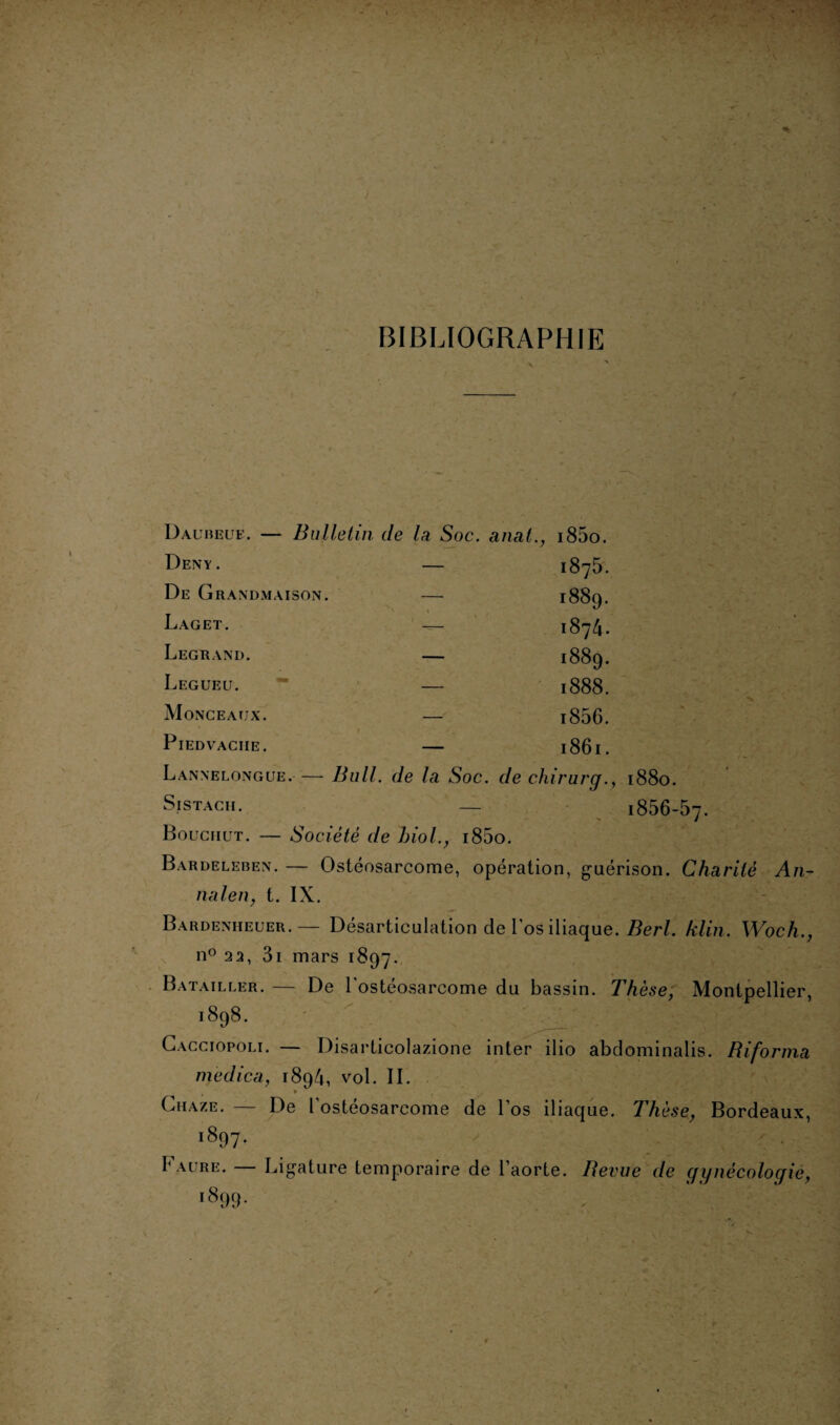 BIBLIOGRAPHIE Daubeue. — Bulletin de la Soc. anal., i85o. Deny . De Grandmaison. Laget. Legrand. Légué u. Monceaux. PlEDVACIIE. 1875. 1889. 1874. 1889. 1888. i856. 1861. Lannelongue. — Bull, de la Soc. de chirurg., 1880. Sistacii . — i856-5 Bouchut. — Société de hiol., i85o. Bardeleben. — Ostéosarcome, opération, guérison. Charité An¬ nal en, t. IX. Bardenheuer.— Désarticulation de l’os iliaque. Berl. klin. Woch., n° 22, 3i mars 1897. Batailler. — De l'ostéosarcome du bassin. Thèse, Montpellier, 1898. Cacciopoli. — Disarticolazione inter ilio abdominalis. Biforma medica, 1894, vol. IL » Chaze. — De l'ostéosarcome de l’os iliaque. Thèse, Bordeaux, 1897. . ' | I* acre. Ligature temporaire de l’aorte. Revue de (jijnècoloqic, i899-