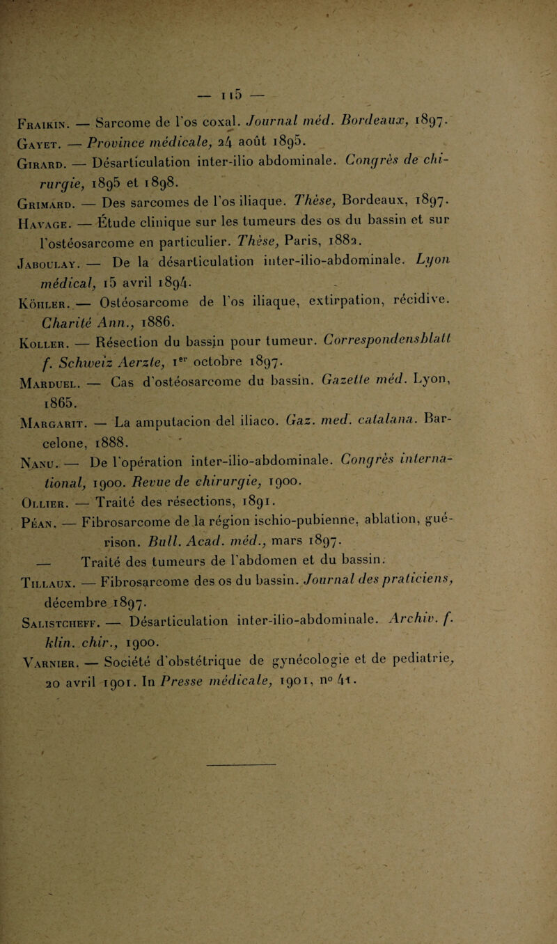 Fraikin. — Sarcome de Los coxal. Journal méd. Bordeaux, 1897. Gayet. — Province medicale, 24 août 1895. Girard. — Désarticulation inter-ilio abdominale. Congrès de chi¬ rurgie, 1895 et 1898. Grimard. — Des sarcomes de 1 os iliaque. 7 hese, Bordeaux, 1897* Havage. — Étude clinique sur les tumeurs des os du bassin et sur l’ostéosarcome en particulier. 1 hèse, Paris, 1882. Jaboulay. — De la désarticulation inter-ilio-abdominale, Lyon médical, i5 avril 1894. Kôiiler. — Ostéosarcome de l’os iliaque, extirpation, récidive. Charité Ann., 1886. Koller. — Résection du bassin pour tumeur. Correspondensblatt f. Schweiz Aerzte, Ier octobre 1897. Marduel. — Cas d’ostéosarcome du bassin. Gazette méd. Lyon, i865. Margarit. — La amputacion del iliaco. Gaz. med. catalana. Bar¬ celone, 1888. Nanu.'— De l’opération inter-ilio-abdominale. Congrès interna¬ tional, 1900. Revue de chirurgie, 1900. Ollier. — Traité des résections, 1891. Péan. — Fibrosarcome de la région ischio-pubienne, ablation, gué¬ rison. Bull. Acad, méd., mars 1897. — Traité des tumeurs de l’abdomen et du bassin. Tillaux. — Fibrosarcome des os du bassin. Journal des praticiens, décembre 1897. Salistcheff. — Désarticulation inter-ilio-abdominale. Aichiv. f. klin. chir., 1900. Varnier. — Société d’obstétrique de gynécologie et de pédiatrie, 20 avril 1901. In Presse médicale, 1901, no 4i.