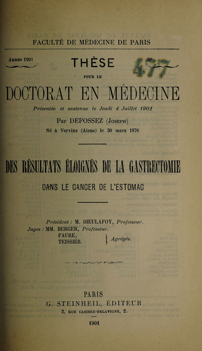 Année 1901 THÈSE POUR LE f 'M ÿf DOCTORAT EN MÉDECINE Présentée et soutenue le Jeudi 4 Juillet 1901 Par DEFOSSEZ (Joseph) Né à Vervins (Aisne) le 30 mars 1876 DANS LE CANCER DE L'ESTOMAC Président : M. DIEULAFOY, Professeur. Juges : MM. BERGER, Professeur. FAURE, TEISSIER , / i i ; 1 | Agrégés. PARIS G. STEINHEIL, ÉDITEUR 2, RUE CASIMIR-DELAVIGNE, 2. 1901