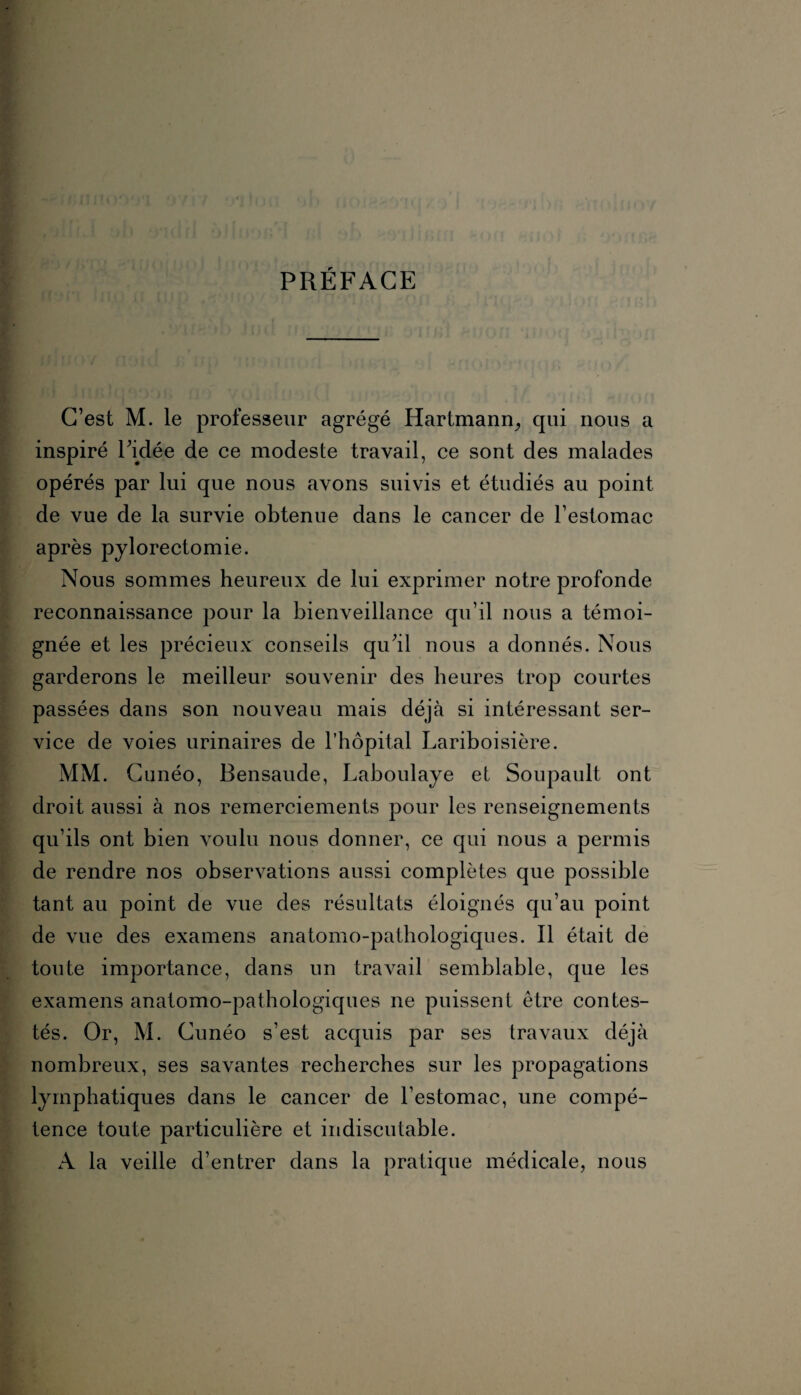 PRÉFACE C’est M. le professeur agrégé Hartmann, qui nous a inspiré l’idée de ce modeste travail, ce sont des malades opérés par lui que nous avons suivis et étudiés au point de vue de la survie obtenue dans le cancer de l’estomac après pylorectomie. Nous sommes heureux de lui exprimer notre profonde reconnaissance pour la bienveillance qu’il nous a témoi¬ gnée et les précieux conseils qu’il nous a donnés. Nous garderons le meilleur souvenir des heures trop courtes passées dans son nouveau mais déjà si intéressant ser¬ vice de voies urinaires de l’hôpital Lariboisière. MM. Cunéo, Bensaude, Laboulaye et Soupault ont droit aussi à nos remerciements pour les renseignements qu’ils ont bien voulu nous donner, ce qui nous a permis de rendre nos observations aussi complètes que possible tant au point de vue des résultats éloignés qu’au point de vue des examens anatomo-pathologiques. Il était de toute importance, dans un travail semblable, que les examens anatomo-pathologiques ne puissent être contes¬ tés. Or, M. Cunéo s’est acquis par ses travaux déjà nombreux, ses savantes recherches sur les propagations lymphatiques dans le cancer de l’estomac, une compé¬ tence toute particulière et indiscutable. A la veille d’entrer dans la pratique médicale, nous