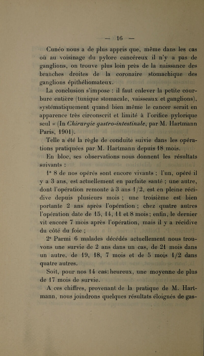 Cunéo nous a de plus appris que, même dans les cas où au voisinage du pylore cancéreux il n’y a pas de ganglions, on trouve plus loin près de la naissance des branches droites de la coronaire stomachique des ganglions épithéliomateux. La conclusion s’impose : il faut enlever la petite cour¬ bure entière (tunique stomacale, vaisseaux et ganglions), systématiquement quand bien même le cancer serait en apparence très circonscrit et limité à l’orifice pylorique seul » (In Chirurgie gastro-intestinale, par M. Hartmann Paris, 1901). Telle a été la règle de conduite suivie dans les opéra¬ tions pratiquées par M. Hartmann depuis 18 mois. En bloc, ses observations nous donnent les résultats suivants : 1° 8 de nos opérés sont encore vivants ; l’un, opéré il y a 3 ans, est actuellement en parfaite santé ; une autre, dont l’opération remonte à 3 ans 1/2, est en pleine réci¬ dive depuis plusieurs mois ; une troisième est bien portante 2 ans après l’opération ; chez quatre autres l’opération date de 15, 14, 11 et 8 mois; enfin, le dernier vit encore 7 mois après l’opération, mais il y a récidive du côté du foie ; 2° Parmi 6 malades décédés actuellement nous trou¬ vons une survie de 2 ans dans un cas, de 21 mois dans un autre, de 19, 18, 7 mois et de 5 mois 1/2 dans quatre autres. Soit, pour nos 14 cas:heureux, une moyenne de plus de 17 mois de survie. A ces chiffres, provenant de la pratique de M. Hart¬ mann, nous joindrons quelques résultats éloignés de gas-