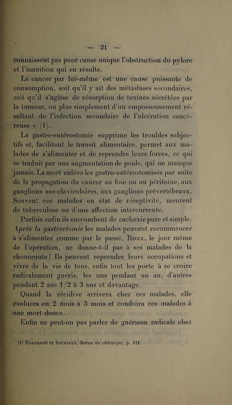 connaissent pas pour cause unique l’obstruction du pylore et l’inanition qui en résulte. Le cancer par lui-même est une cause puissante de consomption, soit qu’il y ait des métastases secondaires, soit qu’il s’agisse de résorption de toxines sécrétées par la tumeur, ou plus simplement d’un empoisonnement ré¬ sultant de l’infection secondaire de l’ulcération cancé¬ reuse » (1). La gastro-entérostomie supprime les troubles subjec¬ tifs et, facilitant le transit alimentaire, permet aux ma¬ lades de s’alimenter et de reprendre leurs forces, ce qui se traduit par une augmentation de poids, qui ne manque jamais. La mort enlève les gastro-entérostomisés par suite de la propagation du cancer au foie ou au péritoine, aux ganglions sus-claviculaires, aux ganglions prévertébraux. Souvent ces malades en état de réceptivité, meurent de tuberculose ou d’une affection intercurrente. Parfois enfin ils succombent de cachexie pure et simple. AP rès la gastrectomie les malades peuvent recommencer à s’alimenter comme par le passé, Roux, le jour même de l’opération, ne donne-t-il pas à ses malades de la choucroute ! Ils peuvent reprendre leurs occupations et vivre de la vie de tous, enfin tout les porte à se croire radicalement guéris, les uns pendant un an, d’autres pendant 2 ans 1/2 à 3 ans et davantage. Quand la récidive arrivera chez ces malades, elle évoluera en 2 mois à 3 mois et conduira ces malades à une mort douce. Enfin ne peut-on pas parler de guérison radicale chez (1) Hartmann et Soupault, -Revue de chirurgie, p. 141.