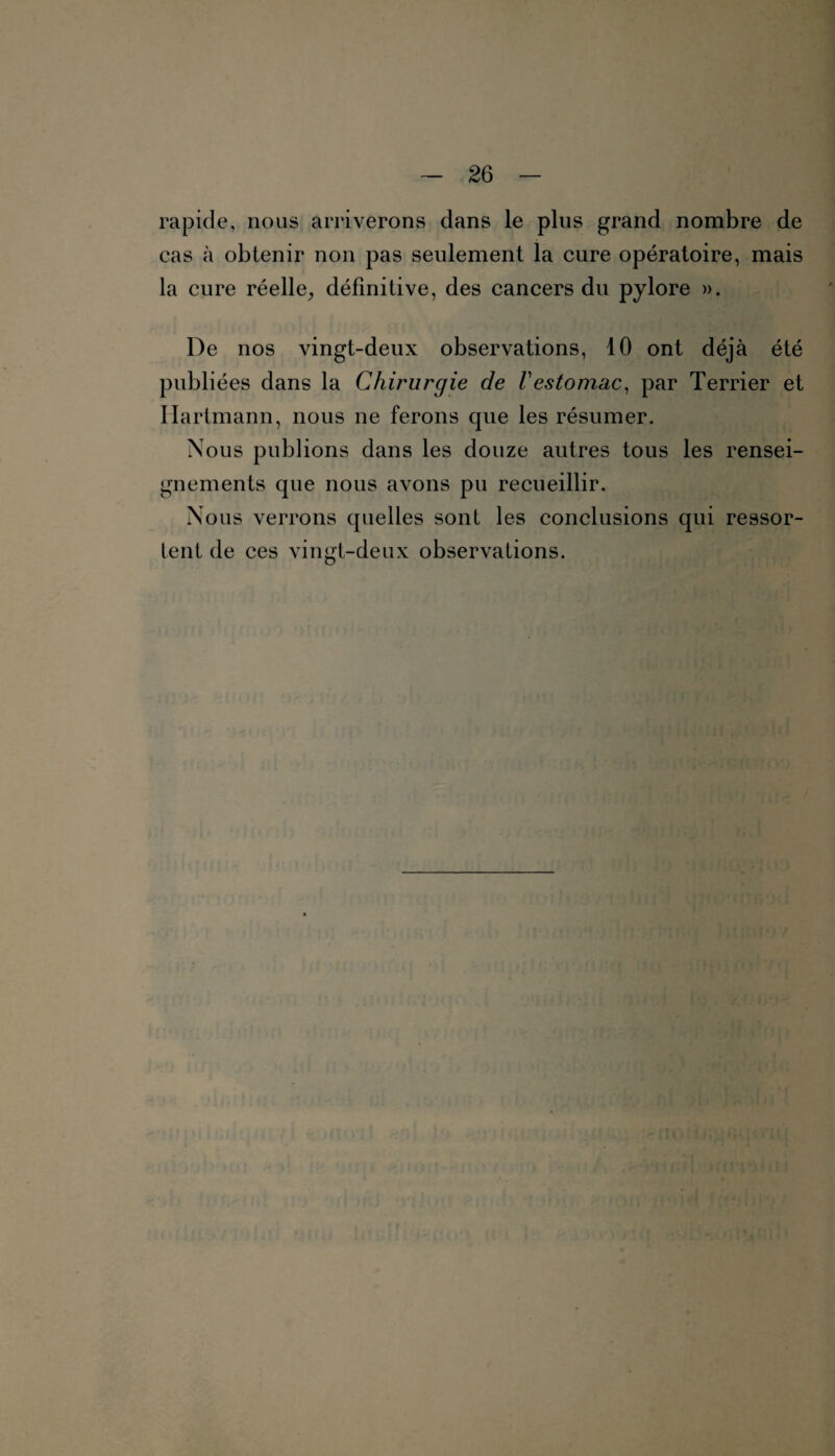 rapide, nous arriverons dans le plus grand nombre de cas à obtenir non pas seulement la cure opératoire, mais la cure réelle, définitive, des cancers du pylore ». De nos vingt-deux observations, 10 ont déjà été publiées dans la Chirurgie de Vestomac, par Terrier et Hartmann, nous ne ferons que les résumer. Nous publions dans les douze autres tous les rensei¬ gnements que nous avons pu recueillir. Nous verrons quelles sont les conclusions qui ressor¬ tent de ces vingt-deux observations.