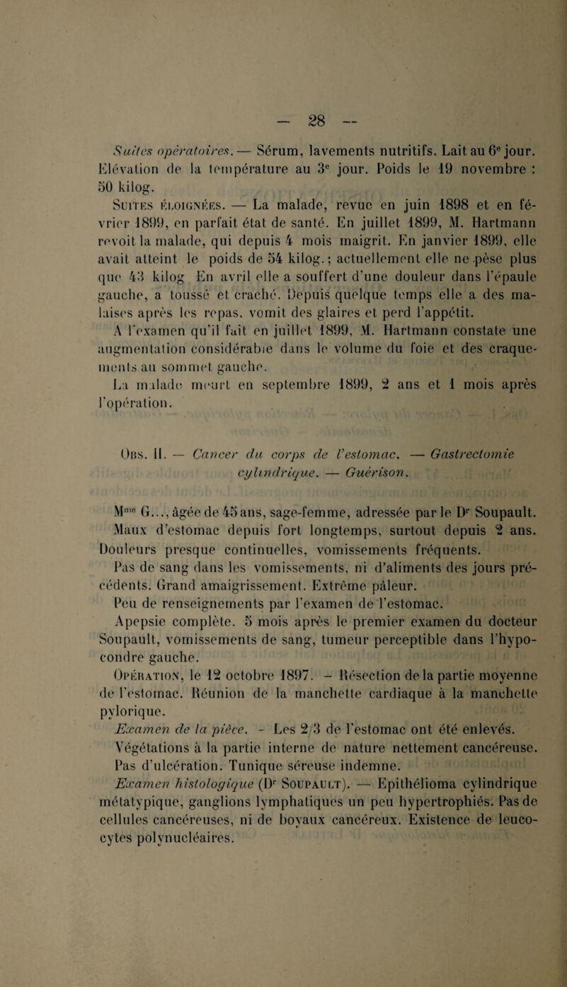 Suites opératoires.— Sérum, lavements nutritifs. Lait au 6e jour. Elévation de la température au 3e jour. Poids le 19 novembre : 50 kilog. Suites éloignées. — La malade, revue en juin 1898 et en fé¬ vrier 1899, en parfait état de santé. En juillet 1899, M. Hartmann revoit la malade, qui depuis 4 mois maigrit. En janvier 1899, elle avait atteint le poids de 54 kilog. ; actuellement elle ne pèse plus que 43 kilog En avril elle a souffert d’une douleur dans l’épaule gauche, a toussé et craché. Depuis quelque temps elle a des ma¬ laises après les repas, vomit des glaires et perd l'appétit. A l'examen qu’il fait en juillet 1899, M. Hartmann constate une augmentation considérable dans le volume du foie et des craque¬ ments au sommet gauche. La malade meurt en septembre 1899, 2 ans et 1 mois après l’opération. Übs. 11. — Cancer du corps de Vestomac. — Gastrectomie cylindrique. — Guérison. Mme G..., âgée de 45 ans, sage-femme, adressée parle Dr Soupault. Maux d’estomac depuis fort longtemps, surtout depuis 2 ans. Douleurs presque continuelles, vomissements fréquents. Pas de sang dans les vomissements, ni d’aliments des jours pré¬ cédents. Grand amaigrissement. Extrême pâleur. Peu de renseignements par l’examen de l’estomac. Apepsie complète. 5 mois après le premier examen du docteur Soupault, vomissements de sang, tumeur perceptible dans l’hypo- eondre gauche. Opération, le 12 octobre 1897. - Résection de la partie moyenne de l'estomac. Réunion de la manchette cardiaque à la manchette pylorique. Examen de la pièce. - Les 2/3 de l'estomac ont été enlevés. Végétations à la partie interne de nature nettement cancéreuse. Pas d’ulcération. Tunique séreuse indemne. Examen hisloloyique (Dp Soupault). — Epithélioma cylindrique métatypique, ganglions lymphatiques un peu hypertrophiés. Pas de cellules cancéreuses, ni de bovaux cancéreux. Existence de leuco- cytes polynucléaires.