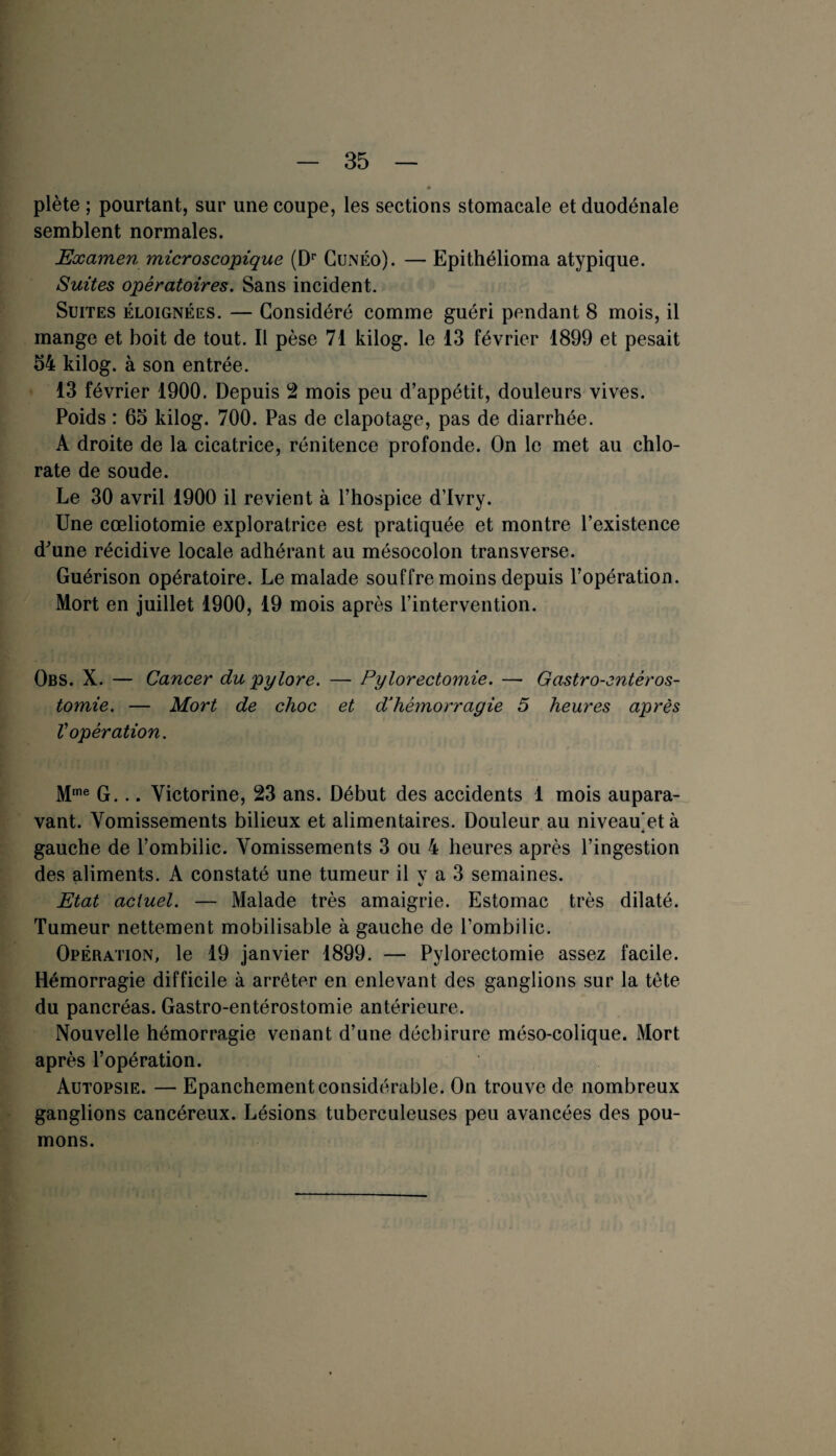Hm* I. s * plète ; pourtant, sur une coupe, les sections stomacale et duodénale semblent normales. Examen microscopique (Dr Cunéo). — Epithélioma atypique. Suites opératoires. Sans incident. Suites éloignées. — Considéré comme guéri pendant 8 mois, il mange et boit de tout. Il pèse 71 kilog. le 13 février 1899 et pesait 54 kilog. à son entrée. 13 février 1900. Depuis 2 mois peu d’appétit, douleurs vives. Poids : 65 kilog. 700. Pas de clapotage, pas de diarrhée. A droite de la cicatrice, rénitence profonde. On le met au chlo¬ rate de soude. Le 30 avril 1900 il revient à l’hospice d’Ivry. Une cœliotomie exploratrice est pratiquée et montre l’existence d'une récidive locale adhérant au mésocolon transverse. Guérison opératoire. Le malade souffre moins depuis l’opération. Mort en juillet 1900, 19 mois après l’intervention. Obs. X. — Cancer du pylore. — Pylorectomie. — Gastro-entéros¬ tomie. — Mort de choc et d’hémorragie 5 heures après Vopération. Mme G... Yictorine, 23 ans. Début des accidents 1 mois aupara¬ vant. Vomissements bilieux et alimentaires. Douleur au niveau et à « gauche de l’ombilic. Vomissements 3 ou 4 heures après l’ingestion des aliments. A constaté une tumeur il v a 3 semaines. t/ Etat actuel. — Malade très amaigrie. Estomac très dilaté. Tumeur nettement mobilisable à gauche de l’ombilic. Opération, le 19 janvier 1899. — Pylorectomie assez facile. Hémorragie difficile à arrêter en enlevant des ganglions sur la tète du pancréas. Gastro-entérostomie antérieure. Nouvelle hémorragie venant d’une déchirure méso-colique. Mort après l’opération. Autopsie. — Epanchement considérable. On trouve de nombreux ganglions cancéreux. Lésions tuberculeuses peu avancées des pou¬ mons.