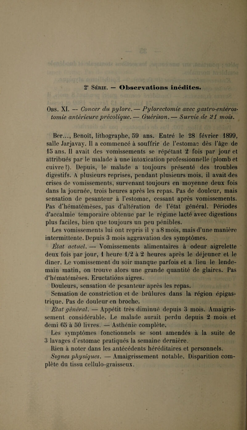 2e Série. — Observations inédites. Obs. XI. — Concer du pylore.— Pylorectomie avec gastro-entéros¬ tomie antérieure prècolique.— Guérison.— Survie de 21 mois. Ber..., Benoît, lithographe, 59 ans. Entré le 28 février 1899, salle Jarjavay. Il a commencé à souffrir de l’estomac dès l’âge de 15 ans. Il avait des vomissements se répétant 2 fois par jour et attribués par le malade à une intoxication professionnelle (plomb et cuivre?). Depuis, le malade a toujours présenté des troubles digestifs. A plusieurs reprises, pendant plusieurs mois, il avait des crises de vomissements, survenant toujours en moyenne deux fois dans la journée, trois heures après les repas. Pas de douleur, mais sensation de pesanteur à l’estomac, cessant après vomissements. Pas d’hématémèses, pas d’altération de l’état général. Périodes d’accalmie temporaire obtenue par le régime lacté avec digestions plus faciles, bien que toujours un peu pénibles. Les vomissements lui ont repris il y a 8 mois, mais d’une manière intermittente. Depuis 3 mois aggravation des symptômes. État actuel. — Vomissements alimentaires à odeur aigrelette deux fois par jour, 1 heure 1/2 à 2 heures après le déjeuner et le dîner. Le vomissement du soir manque parfois et a lieu le lende¬ main matin, on trouve alors une grande quantité de glaires. Pas d’hématémèses. Eructations aigres. Douleurs, sensation de pesanteur après les repas. Sensation de constriction et de brûlures dans la région épigas¬ trique. Pas de douleur en broche. Etat général. — Appétit très diminué depuis 3 mois. Amaigris¬ sement considérable. Le malade aurait perdu depuis 2 mois et demi 65 à 50 livres. — Asthénie complète. Les symptômes fonctionnels se sont amendés à la suite de 3 lavages d’estomac pratiqués la semaine dernière. Bien à noter dans les antécédents héréditaires et personnels. Signes physiques. —Amaigrissement notable. Disparition com¬ plète du tissu cellulo-graisseux.