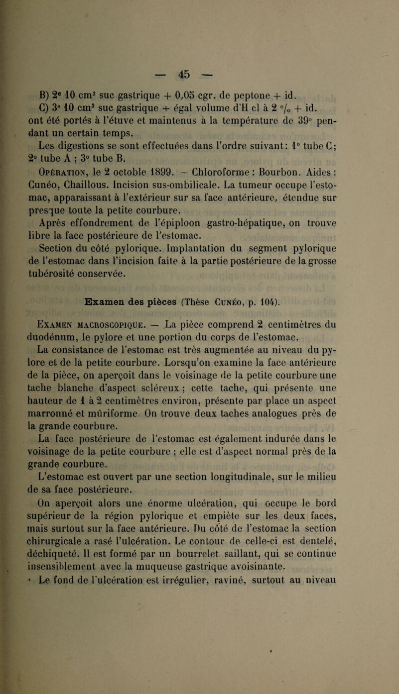 B) 2e 10 cm3 suc gastrique + 0,05 cgr. de peptone -f id. G) 3e 10 cm3 suc gastrique + égal volume (TH cl à 2 % 4- id. ont été portés à l’étuve et maintenus à la température de 39° pen¬ dant un certain temps. Les digestions se sont effectuées dans l’ordre suivant: 1° tube G; 2° tube A ; 3° tube B. Opération, le 2 octoble 1899. — Chloroforme : Bourbon. Aides : Cunéo, Chaillous. Incision sus-ombilicale. La tumeur occupe l’esto¬ mac, apparaissant à l’extérieur sur sa face antérieure, étendue sur presque toute la petite courbure. Après effondrement de l’épiploon gastro-hépatique, on trouve libre la face postérieure de l’estomac. Section du côté pylorique. implantation du segment pylorique de l’estomac dans l’incision faite à la partie postérieure de la grosse tubérosité conservée. Examen des pièces (Thèse Cunéo, p. 104). Examen macroscopique. — La pièce comprend 2 centimètres du duodénum, le pylore et une portion du corps de l’estomac. La consistance de l’estomac est très augmentée au niveau du py¬ lore et de la petite courbure. Lorsqu’on examine la face antérieure de la pièce, on aperçoit dans le voisinage de la petite courbure une tache blanche d’aspect scléreux ; cette tache, qui présente une hauteur de 1 à 2 centimètres environ, présente par place un aspect marronné et mûriforme. On trouve deux taches analogues près de la grande courbure. La face postérieure de l’estomac est également indurée dans le voisinage de la petite courbure ; elle est d’aspect normal près de la grande courbure. L’estomac est ouvert par une section longitudinale, sur le milieu de sa face postérieure. On aperçoit alors une énorme ulcération, qui occupe le bord supérieur de la région pylorique et empiète sur les deux faces, mais surtout sur la face antérieure. Du côté de l’estomac la section chirurgicale a rasé l’ulcération. Le contour de celle-ci est dentelé, déchiqueté. Il est formé par un bourrelet saillant, qui se continue insensiblement avec la muqueuse gastrique avoisinante. * Le fond de l'ulcération est irrégulier, raviné, surtout au niveau