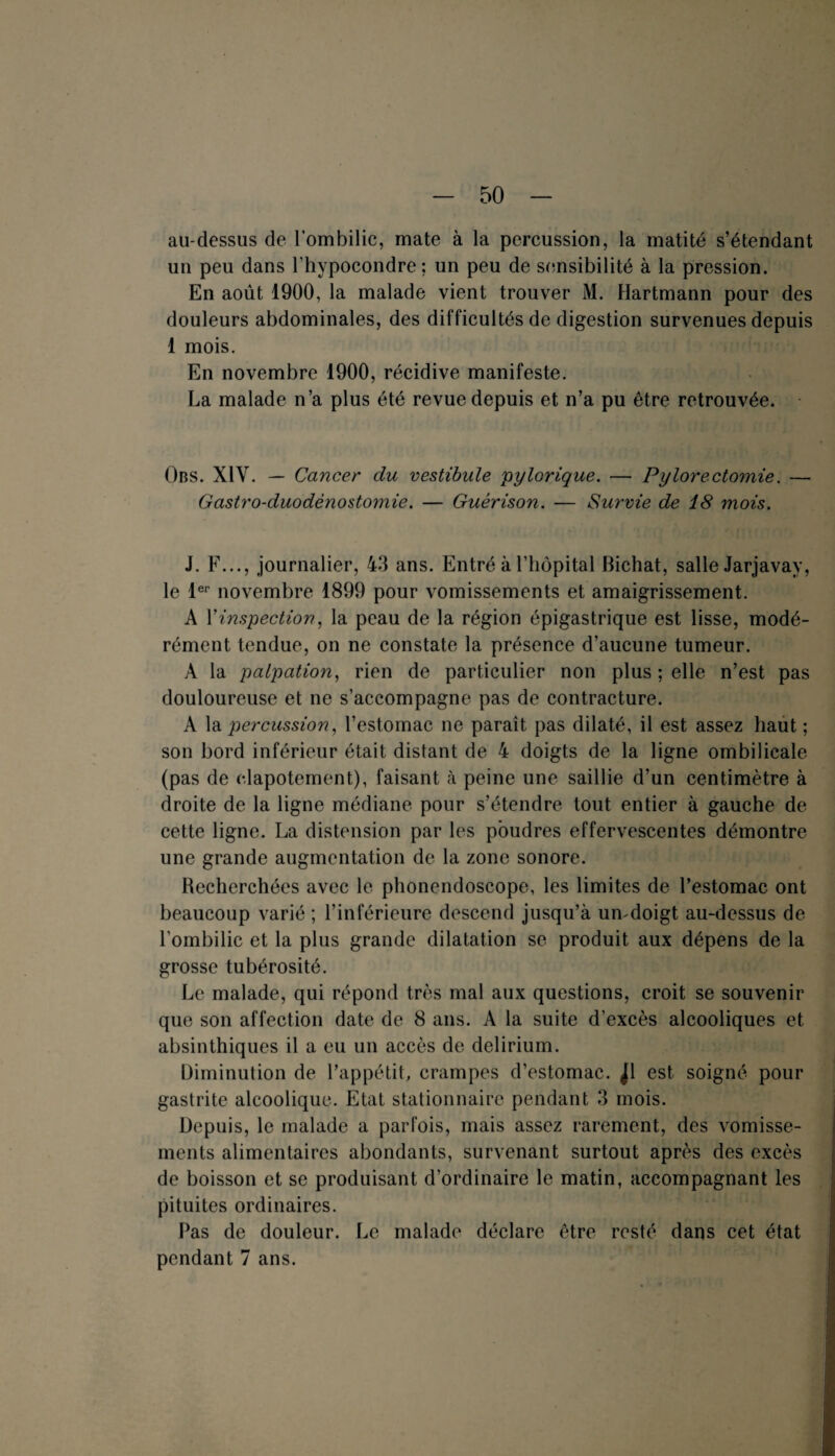 au-dessus de l’ombilic, mate à la percussion, la matité s’étendant un peu dans l’hypocondre; un peu de sensibilité à la pression. En août 1900, la malade vient trouver M. Hartmann pour des douleurs abdominales, des difficultés de digestion survenues depuis 1 mois. En novembre 1900, récidive manifeste. La malade n’a plus été revue depuis et n’a pu être retrouvée. Obs. XIV. — Cancer du vestibule pylorique. — Pylorectomie. — Gastro-duodénostomie. — Guérison. — Survie de 18 mois. J. F..., journalier, 43 ans. Entré à l’hôpital Bichat, salle Jarjavay, le 1er novembre 1899 pour vomissements et amaigrissement. A Y inspection, la peau de la région épigastrique est lisse, modé¬ rément tendue, on ne constate la présence d’aucune tumeur. A la palpation, rien de particulier non plus ; elle n’est pas douloureuse et ne s’accompagne pas de contracture. A la percussion, l’estomac ne paraît pas dilaté, il est assez haut ; son bord inférieur était distant de 4 doigts de la ligne ombilicale (pas de clapotement), faisant à peine une saillie d’un centimètre à droite de la ligne médiane pour s’étendre tout entier à gauche de cette ligne. La distension par les poudres effervescentes démontre une grande augmentation de la zone sonore. Recherchées avec le phonendoscope, les limites de l’estomac ont beaucoup varié ; l’inférieure descend jusqu’à un-doigt au-dessus de l'ombilic et la plus grande dilatation se produit aux dépens de la grosse tubérosité. Le malade, qui répond très mal aux questions, croit se souvenir que son affection date de 8 ans. A la suite d’excès alcooliques et absinthiques il a eu un accès de delirium. Diminution de l’appétit, crampes d'estomac. ^1 est soigné pour gastrite alcoolique. Etat stationnaire pendant 3 mois. Depuis, le malade a parfois, mais assez rarement, des vomisse¬ ments alimentaires abondants, survenant surtout après des excès de boisson et se produisant d’ordinaire le matin, accompagnant les pituites ordinaires. Pas de douleur. Le malade déclare être resté dans cet état pendant 7 ans.