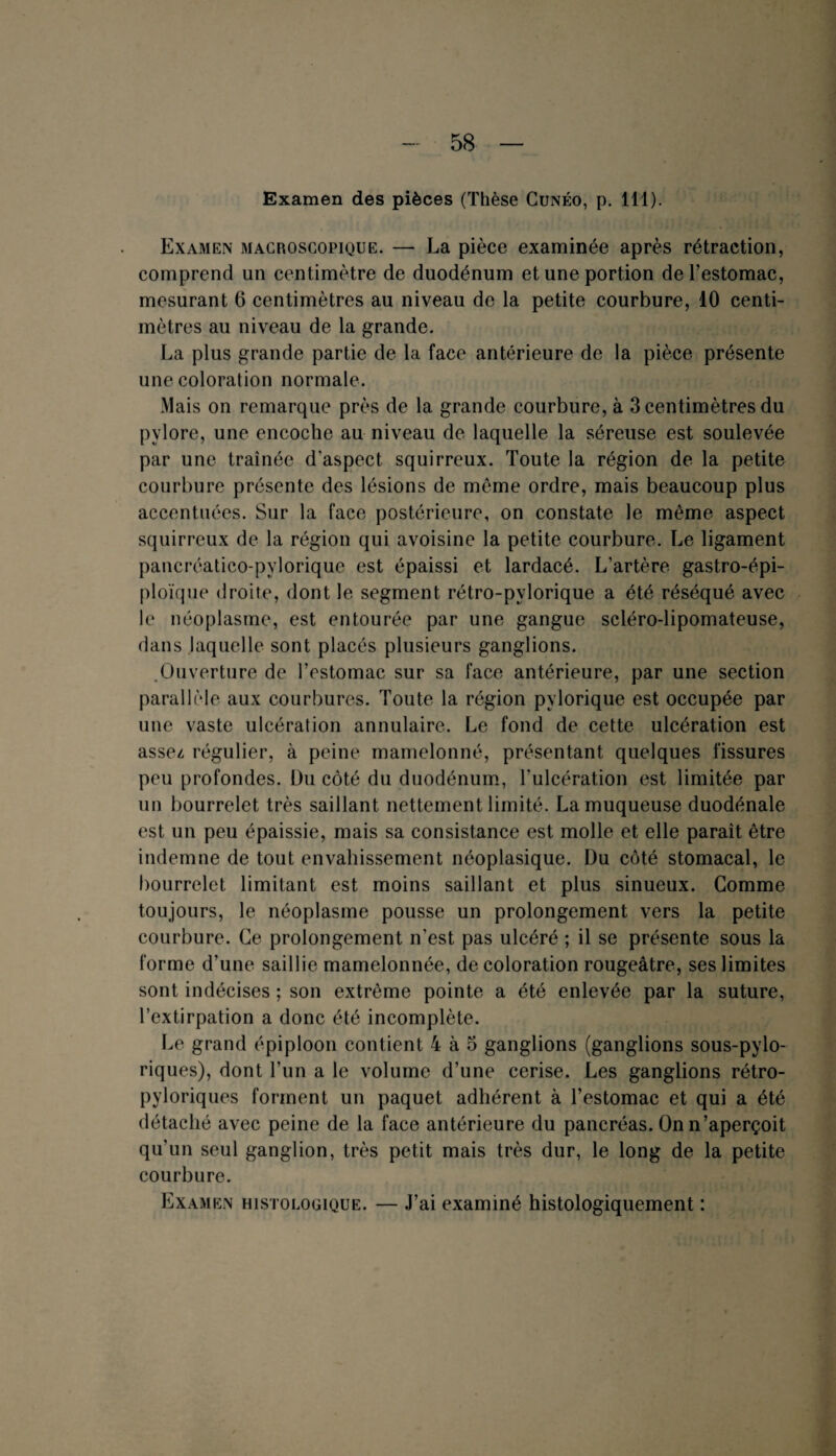 Examen des pièces (Thèse Cunéo, p. 111). Examen macroscopique. — La pièce examinée après rétraction, comprend un centimètre de duodénum et une portion de l’estomac, mesurant 6 centimètres au niveau de la petite courbure, 10 centi¬ mètres au niveau de la grande. La plus grande partie de la face antérieure de la pièce présente une coloration normale. Mais on remarque près de la grande courbure, à 3 centimètres du pylore, une encoche au niveau de laquelle la séreuse est soulevée par une traînée d’aspect squirreux. Toute la région de la petite courbure présente des lésions de même ordre, mais beaucoup plus accentuées. Sur la face postérieure, on constate le même aspect squirreux de la région qui avoisine la petite courbure. Le ligament pancréatico-pylorique est épaissi et lardacé. L’artère gastro-épi¬ ploïque droite, dont le segment rétro-pylorique a été réséqué avec le néoplasme, est entourée par une gangue scléro-lipomateuse, dans laquelle sont placés plusieurs ganglions. .Ouverture de l’estomac sur sa face antérieure, par une section parallèle aux courbures. Toute la région pylorique est occupée par une vaste ulcération annulaire. Le fond de cette ulcération est assez, régulier, à peine mamelonné, présentant quelques fissures peu profondes. Du côté du duodénum, l'ulcération est limitée par un bourrelet très saillant nettement limité. La muqueuse duodénale est un peu épaissie, mais sa consistance est molle et elle paraît être indemne de tout envahissement néoplasique. Du côté stomacal, le bourrelet limitant est moins saillant et plus sinueux. Comme toujours, le néoplasme pousse un prolongement vers la petite courbure. Ce prolongement n'est pas ulcéré ; il se présente sous la forme d’une saillie mamelonnée, décoloration rougeâtre, ses limites sont indécises ; son extrême pointe a été enlevée par la suture, l’extirpation a donc été incomplète. Le grand épiploon contient 4 à 5 ganglions (ganglions sous-pylo- riques), dont l’un a le volume d’une cerise. Les ganglions rétro- pyloriques forment un paquet adhérent à l’estomac et qui a été détaché avec peine de la face antérieure du pancréas. On n’aperçoit qu’un seul ganglion, très petit mais très dur, le long de la petite courbure. Examen histologique. — J’ai examiné histologiquement :