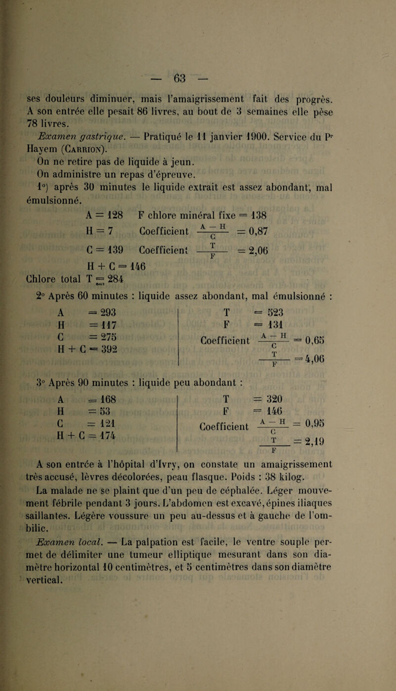 ses douleurs diminuer, mais l’amaigrissement fait des progrès. A son entrée elle pesait 86 livres, au bout de 3 semaines elle pèse 78 livres. Examen gastrique. — Pratiqué le 11 janvier 1900. Service du Pr Hayem (Carrion). On ne retire pas de liquide à jeun. On administre un repas d’épreuve. 1°) après 30 minutes le liquide extrait est assez abondant, mal émulsionné. A = 128 F chlore minéral fixe = 138 H = 7 Coefficient A ~ H =0,87 G = 139 Coefficient —^— = 2,06 H + G = 146 Chlore total T = 284 2° Après 60 minutes : liquide assez abondant, mal émulsionné : T = 623 F = 131 Coefficient A C-H = 0,65 —I— =4,06 A = 293 H C H + C 117 275 392 3° Après 90 minutes : liquide peu abondant : A = 168 H =53 C = 121 H + C = 474 T F Coefficient = 320 = 146 A~H = 0,95 G T — 2.19 F A son entrée à l’hôpital d’Ivry, on constate un amaigrissement très accusé, lèvres décolorées, peau flasque. Poids : 38 kilog. La malade ne se plaint que d’un peu de céphalée. Léger mouve¬ ment fébrile pendant 3 jours. L’abdomen est excavé, épines iliaques saillantes. Légère voussure un peu au-dessus et à gauche de l’om¬ bilic. Examen local. — La palpation est facile, le ventre souple per¬ met de délimiter une tumeur elliptique mesurant dans son dia¬ mètre horizontal 10 centimètres, et 5 centimètres dans son diamètre vertical.