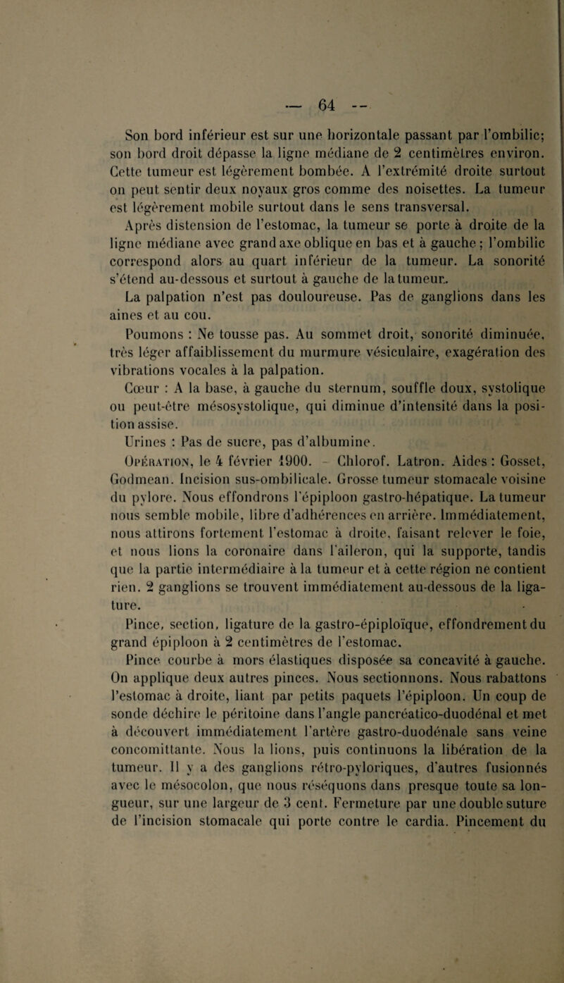 Son bord inférieur est sur une horizontale passant par l’ombilic; son bord droit dépasse la ligne médiane de 2 centimètres environ. Cette tumeur est légèrement bombée. A l’extrémité droite surtout on peut sentir deux noyaux gros comme des noisettes. La tumeur est légèrement mobile surtout dans le sens transversal. Après distension de l’estomac, la tumeur se porte à droite de la ligne médiane avec grand axe oblique en bas et à gauche; l’ombilic correspond alors au quart inférieur de la tumeur. La sonorité s’étend au-dessous et surtout à gauche de la tumeur.. La palpation n’est pas douloureuse. Pas de ganglions dans les aines et au cou. Poumons : Ne tousse pas. Au sommet droit, sonorité diminuée, très léger affaiblissement du murmure vésiculaire, exagération des vibrations vocales à la palpation. Cœur : A la base, à gauche du sternum, souffle doux, systolique ou peut-être mésosystolique, qui diminue d’intensité dans la posi¬ tion assise. Urines : Pas de sucre, pas d’albumine. Opération, le 4 février 1900. - Chlorof. Latron. Aides : Gosset, Godmean. Incision sus-ombilicale. Grosse tumeur stomacale voisine du pylore. Nous effondrons l'épiploon gastro-hépatique. La tumeur nous semble mobile, libre d’adhérences en arrière. Immédiatement, nous attirons fortement, l’estomac à droite, faisant relever le foie, et nous lions la coronaire dans l'aileron, qui la supporte, tandis que la partie intermédiaire à la tumeur et à cette région ne contient rien. 2 ganglions se trouvent immédiatement au-dessous de la liga¬ ture. Pince, section, ligature de la gastro-épiploïque, effondrement du grand épiploon à 2 centimètres de l'estomac. Pince courbe à mors élastiques disposée sa concavité à gauche. On applique deux autres pinces. Nous sectionnons. Nous rabattons l’estomac à droite, liant par petits paquets l’épiploon. Un coup de sonde déchire le péritoine dans l’angle pancréatico-duodénal et met à découvert immédiatement l'artère gastro-duodénale sans veine concomittante. Nous la lions, puis continuons la libération de la tumeur. 11 y a des ganglions rétro-pyloriques, d'autres fusionnés avec le mésocolon, que nous réséquons dans presque toute sa lon¬ gueur, sur une largeur de 3 cent. Fermeture par une double suture de l’incision stomacale qui porte contre le cardia. Pincement du