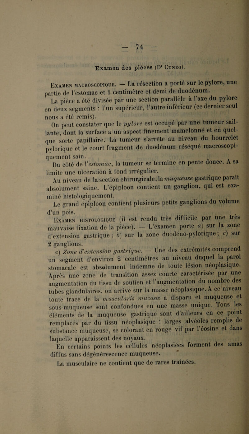 Examen des pièces (DT Cunéo). Examen macroscopique. — La résection a porté sur le pylore, une partie de l’estomac et 1 centimètre et demi de duodénum. La pièce a été divisée par une section parallèle à l’axe du pylore en deux segments : l’un supérieur, l’autre inférieur (ce dernier seul nous a été remis). On peut constater que le 'pylore est occupé par une tumeur sail¬ lante, dont la surface a un aspect finement mamelonné et en quel¬ que sorte papillaire. La tumeur s’arrête au niveau du bourrelet pylorique et le court fragment de duodénum réséqué macroscopi¬ quement sain. Du côté de Y estomac, la tumeur se termine en pente douce. A sa limite une ulcération à fond irrégulier. Au niveau de la section chirurgicale, la muqueuse gastrique parait absolument saine. L’épiploon contient un ganglion, qui est exa¬ miné histologiquement. Le grand épiploon contient plusieurs petits ganglions du volume d’un pois. Examen histologique (il est rendu très difficile par une très mauvaise fixation de la pièce). — L’examen porte a) sur la zone d’extension gastrique ; b) sur la zone duodéno-pylorique, c) sur L2 ganglions. a) Zone dextension gastrique. — Une des extrémités compren un segment d’environ 2 centimètres au niveau duquel la paroi stomacale est absolument indemne de toute lésion néoplasique. Après une zone de transition assez courte caractérisée par une augmentation du tissu de soutien et l’augmentation du nombre des tubes glandulaires, on arrive sur la masse néoplasique. A ce niveau toute trace de la muscularis mucosœ a disparu et muqueuse et sous-muqueuse sont conlondues en une masse unique. Tous les éléments de la muqueuse gastrique sont d’ailleurs en ce point remplacés par du tissu néoplasique : larges alvéoles remplis de substance muqueuse, se colorant en rouge vif par l’éosine et dans laquelle apparaissent des noyaux. En certains points les cellules néoplasiées forment des amas diffus sans dégénérescence muqueuse. La musculaire ne contient que de rares traînées.