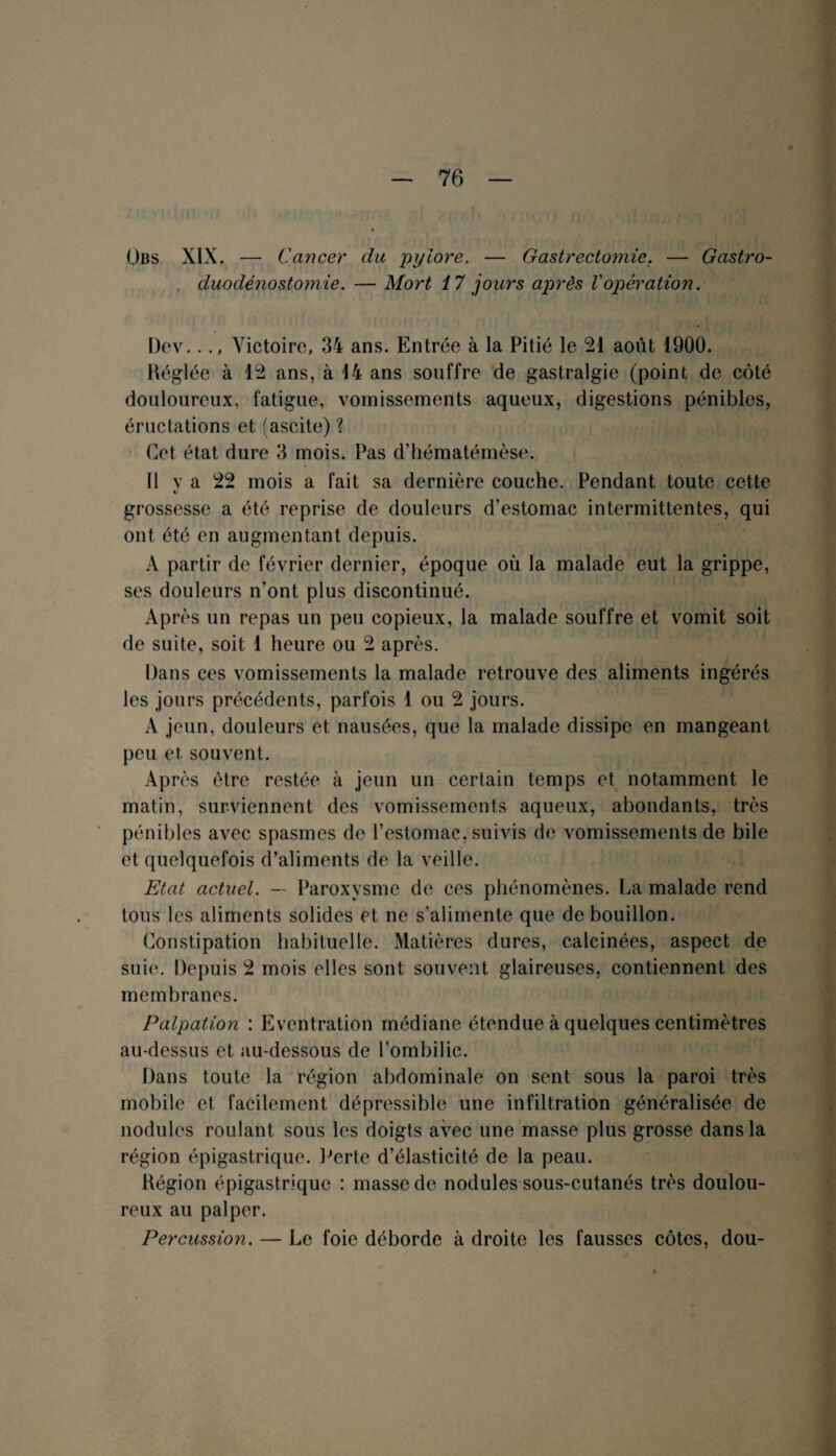 Übs XIX. — Cancer du pylore. — Gastrectomie. — Gastro¬ duodénostomie. — Mort 17 jours après Vopération. I)ev..., Victoire, 34 ans. Entrée à la Pitié le 21 août 1900. Héglée à 12 ans, à 14 ans souffre de gastralgie (point de côté douloureux, fatigue, vomissements aqueux, digestions pénibles, éructations et (ascite) ? Cet état dure 3 mois. Pas d’hématémèse. 11 v a 22 mois a fait sa dernière couche. Pendant toute cette «/ grossesse a été reprise de douleurs d’estomac intermittentes, qui ont été en augmentant depuis. A partir de février dernier, époque où la malade eut la grippe, ses douleurs n’ont plus discontinué. Après un repas un peu copieux, la malade souffre et vomit soit de suite, soit 1 heure ou 2 après. Dans ces vomissements la malade retrouve des aliments ingérés les jours précédents, parfois 1 ou 2 jours. A jeun, douleurs et nausées, que la malade dissipe en mangeant peu et souvent. Après être restée à jeun un certain temps et notamment le matin, surviennent des vomissements aqueux, abondants, très pénibles avec spasmes de l’estomac, suivis de vomissements de bile et quelquefois d’aliments de la veille. Etat actuel. — Paroxysme de ces phénomènes. La malade rend tous les aliments solides et ne s’alimente que de bouillon. Constipation habituelle. Matières dures, calcinées, aspect de suie. Depuis 2 mois elles sont souvent glaireuses, contiennent des membranes. Palpation : Eventration médiane étendue à quelques centimètres au-dessus et au-dessous de l’ombilic. Dans toute la région abdominale on sent sous la paroi très mobile et facilement dépressible une infiltration généralisée de nodules roulant sous les doigts avec une masse plus grosse dans la région épigastrique. Perte d’élasticité de la peau. Kégion épigastrique : masse de nodules sous-cutanés très doulou¬ reux au palper. Percussion. — Le foie déborde à droite les fausses côtes, dou-