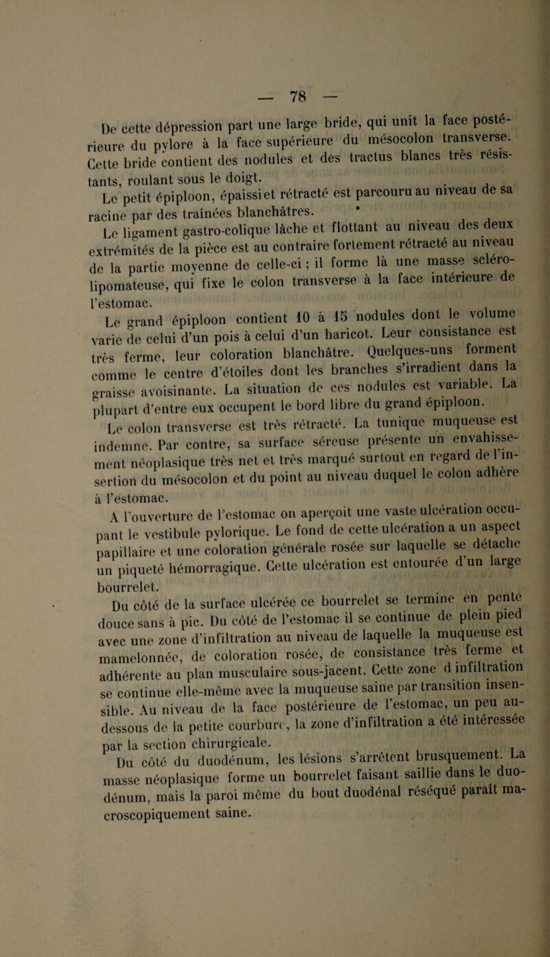 De cette dépression part une large bride, qui unit la face posté¬ rieure du pylore à la face supérieure du mésocolon transverse. Cette bride contient des nodules et des tractus blancs très résis¬ tants, roulant sous le doigt. Le petit épiploon, épaissie! rétracté est parcouru au niveau de sa racine par des traînées blanchâtres. Le ligament gastro-colique lâche et flottant au niveau des deux extrémités de la pièce est au contraire fortement rétracté au niveau de la partie moyenne de celle-ci ; il forme là une masse scléro- lipomateuse, qui fixe le colon transverse à la face intérieure de l’estomac. Le o-rand épiploon contient 10 à 15 nodules dont le volume varie de celui d’un pois à celui d’un haricot. Leur consistance est très ferme, leur coloration blanchâtre. Quelques-uns forment comme le centre d’étoiles dont les branches s’irradient dans la graisse avoisinante. La situation de ces nodules est variable. La plupart d’entre eux occupent le bord libre du grand épiploon. Le colon transverse est très rétracté. La tunique muqueuse est indemne. Par contre, sa surface séreuse présente un envahisse¬ ment néoplasique très net et très marqué surtout en regard de 1 in¬ sertion du mésocolon et du point au niveau duquel le colon adhéré à l’estomac. A l'ouverture de l’estomac on aperçoit une vaste ulcération occu¬ pant le vestibule pylorique. Le fond de cette ulcération a un aspect papillaire et une coloration générale rosée sur laquelle se détache un piqueté hémorragique. Cette ulcération est entourée d’un large bourrelet. Du côté de la surface ulcérée ce bourrelet se termine en pente douce sans à pic. Du côté de l’estomac il se continue de plein pied avec une zone d’infiltration au niveau de laquelle la muqueuse est mamelonnée, de coloration rosée, de consistance très ferme et adhérente au plan musculaire sous-jacent. Cette zone d infiltration se continue elle-même avec la muqueuse saine par transition insen- sible. Au niveau de la face postérieure de l’estomac, un peu au- dessous de la petite courbure, la zone d’infiltration a été intéressée par la section chirurgicale. Du côté du duodénum, les lésions s’arrêtent brusquement. La masse néoplasique forme un bourrelet faisant saillie dans le duo¬ dénum, mais la paroi môme du bout duodénal réséqué paraît ma- croscopiquement saine.