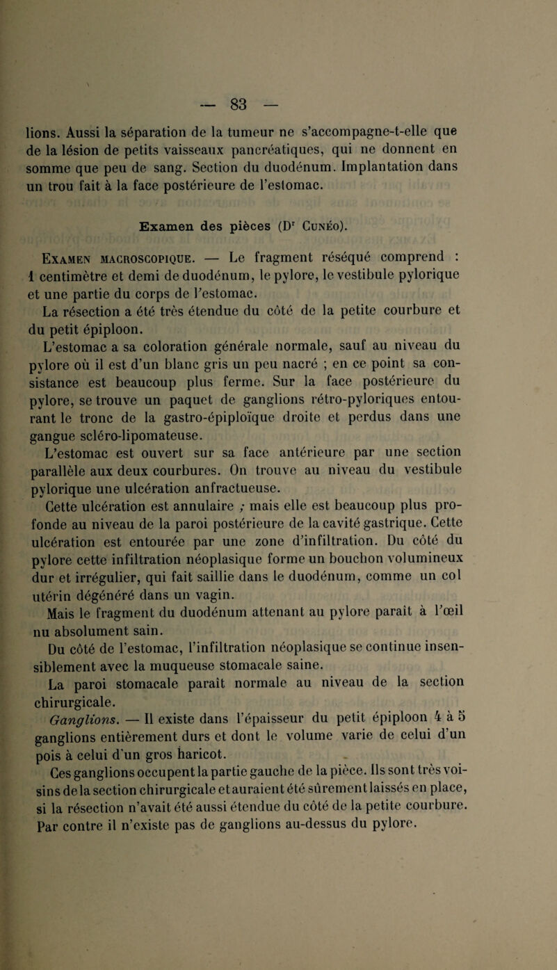 lions. Aussi la séparation de la tumeur ne s’accompagne-t-elle que de la lésion de petits vaisseaux pancréatiques, qui ne donnent en somme que peu de sang. Section du duodénum. Implantation dans un trou fait à la face postérieure de l’estomac. Examen des pièces (Dr Cunéo). Examen macroscopique. — Le fragment réséqué comprend : 1 centimètre et demi de duodénum, le pylore, le vestibule pylorique et une partie du corps de l’estomac. La résection a été très étendue du côté de la petite courbure et du petit épiploon. L’estomac a sa coloration générale normale, sauf au niveau du pylore où il est d’un blanc gris un peu nacré ; en ce point sa con¬ sistance est beaucoup plus ferme. Sur la face postérieure du pylore, se trouve un paquet de ganglions rétro-pyloriques entou¬ rant le tronc de la gastro-épiploïque droite et perdus dans une gangue scléro-lipomateuse. L’estomac est ouvert sur sa face antérieure par une section parallèle aux deux courbures. On trouve au niveau du vestibule pylorique une ulcération anfractueuse. Cette ulcération est annulaire ; mais elle est beaucoup plus pro¬ fonde au niveau de la paroi postérieure de la cavité gastrique. Cette ulcération est entourée par une zone d’infiltration. Du côté du pylore cette infiltration néoplasique forme un bouchon volumineux dur et irrégulier, qui fait saillie dans le duodénum, comme un col utérin dégénéré dans un vagin. Mais le fragment du duodénum attenant au pylore parait à l’œil nu absolument sain. Du côté de l’estomac, l’infiltration néoplasique se continue insen¬ siblement avec la muqueuse stomacale saine. La paroi stomacale paraît normale au niveau de la section chirurgicale. Ganglions. — Il existe dans l’épaisseur du petit épiploon 4 à 5 ganglions entièrement durs et dont le volume varie de celui d’un pois à celui dun gros haricot. Ces ganglions occupent la partie gauche de la pièce. Ils sont très voi¬ sins delà section chirurgicale et auraient été sûrement laissés en place, si la résection n’avait été aussi étendue du côté de la petite courbure. Par contre il n’existe pas de ganglions au-dessus du pylore.