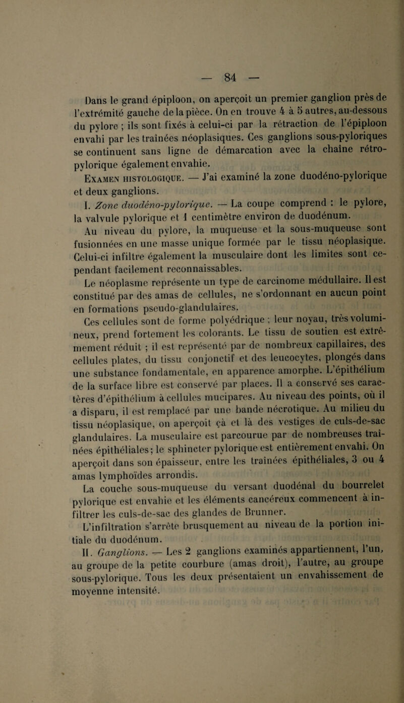 Dans le grand épiploon, on aperçoit un premier ganglion près de l’extrémité gauche de la pièce. On en trouve 4 à 5 autres, au-dessous du pylore ; ils sont fixés à celui-ci par la rétraction de l’épiploon envahi par les traînées néoplasiques. Ces ganglions sous-pyloriques se continuent sans ligne de démarcation avec la chaîne rétro- pylorique également envahie. Examen histologique. — J’ai examiné la zone duodéno-pylorique et deux ganglions. I. Zone duodéno-pylorique. — La coupe comprend : le pylore, la valvule pylorique et 1 centimètre environ de duodénum. Au niveau du pylore, la muqueuse et la sous-muqueuse sont fusionnées en une masse unique formée par le tissu néoplasique. Celui-ci infiltre également la musculaire dont les limites sont ce¬ pendant facilement reconnaissables. Le néoplasme représente un type de carcinome médullaire. Il est constitué par des amas de cellules, ne s ordonnant en aucun point en formations pseudo-glandulaires. Ces cellules sont de forme polyédrique ; leur noyau, très volumi¬ neux, prend fortement les colorants. Le tissu de soutien est extrê¬ mement réduit ; il est représenté par de nombreux capillaires, des cellules plates, du tissu conjonctif et des leucocytes, plongés dans une substance fondamentale, en apparence amorphe. L’épithélium de la surface libre est conservé par places. Il a conser\é ses caiac- tères d’épithélium à cellules mucipares. Au niveau des points, où il a disparu, il est remplacé par une bande nécrotique. Au milieu du tissu néoplasique, on aperçoit çà et là des vestiges de culs-de-sac glandulaires. La musculaire est parcourue par de nombreuses traî¬ nées épithéliales; le sphincter pylorique est entièrement envahi. On aperçoit dans son épaisseur, entre les traînées épithéliales, 3 ou 4 amas lymphoïdes arrondis. La couche sous-muqueuse du versant duodénal du bourrelet pylorique est envahie et les éléments cancéreux commencent a in¬ filtrer les culs-de-sac des glandes de Brunner. L’infiltration s’arrête brusquement au niveau de la portion ini¬ tiale du duodénum. II. Ganglions. — Les 2 ganglions examinés appartiennent, l’un, au groupe de la petite courbure (amas droit), 1 autre, au gioupe sous-pylorique. Tous les deux présentaient un envahissement de moyenne intensité. V