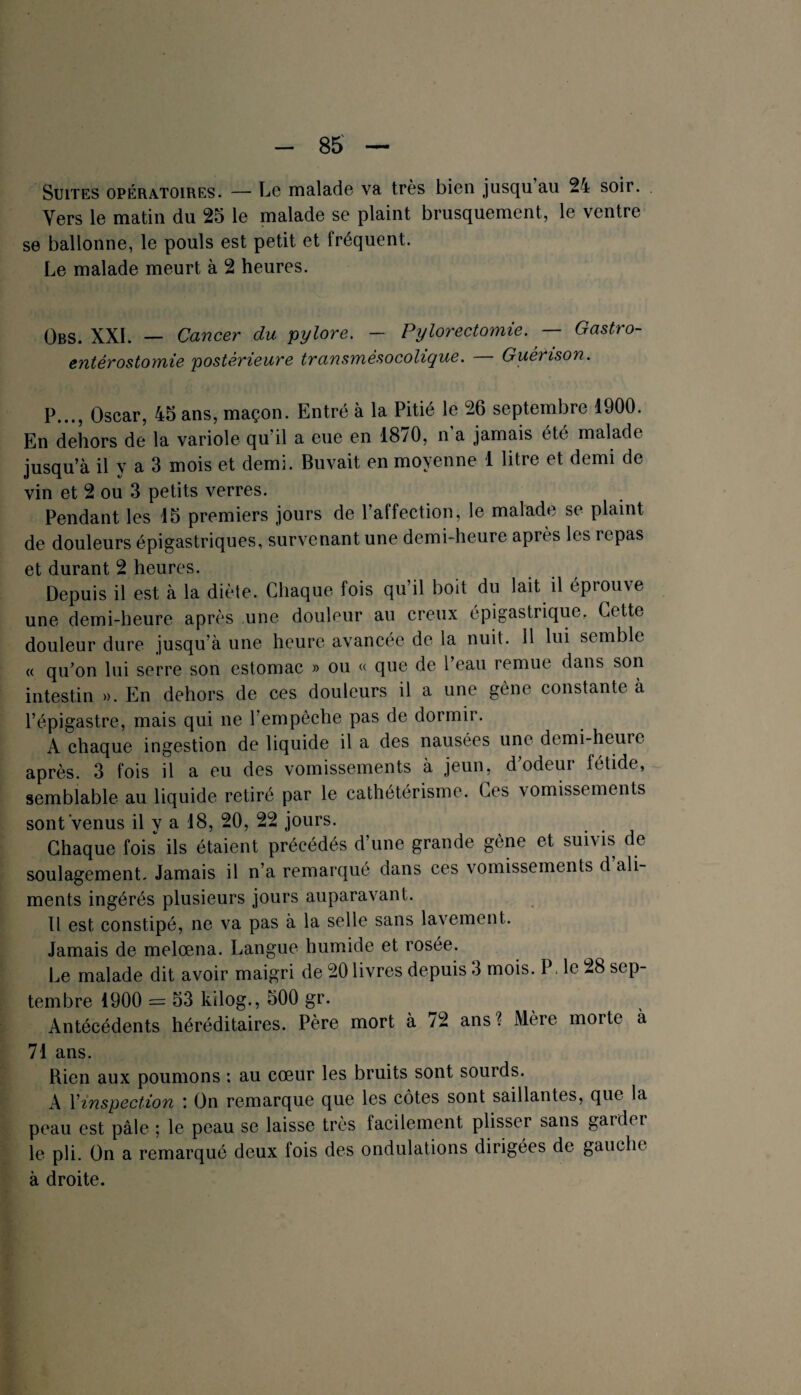 Suites opératoires. — Le malade va très bien jusqu au 24 soir. Vers le matin du 25 le malade se plaint brusquement, le ventre se ballonne, le pouls est petit et fréquent. Le malade meurt à 2 heures. Obs. XXL — Cancer du pylore. — Pylorectomie. — Gastro- entérostomie postérieure transmèsocolique. Guérison. P..., Oscar, 45 ans, maçon. Entré à la Pitié le 26 septembre 1900. En dehors de la variole qu’il a eue en 1870, n’a jamais été malade jusqu’à il y a 3 mois et demi. Buvait en moyenne 1 litre et demi de vin et 2 ou 3 petits verres. Pendant les 15 premiers jours de l’affection, le malade se plaint de douleurs épigastriques, survenant une demi-heure après les repas et durant 2 heures. Depuis il est à la diète. Chaque fois qu’il boit du lait il éprouve une demi-heure après une douleur au creux épigastrique. Cette douleur dure jusqu’à une heure avancée de la nuit. 11 lui semble « qu’on lui serre son estomac » ou « que de l’eau remue dans son intestin ». En dehors de ces douleurs il a une gène constante à l’épigastre, mais qui ne l’empêche pas de dormir. A chaque ingestion de liquide il a des nausées une demi-heuie après. 3 fois il a eu des vomissements à jeun, d’odeur fétide, semblable au liquide retiré par le cathétérisme. Ces vomissements sont Venus il y a 18, 20, 22 jours. Chaque fois ils étaient précédés d’une grande gène et suivis de soulagement. Jamais il n’a remarqué dans ces vomissements d ali¬ ments ingérés plusieurs jours auparavant. Il est constipé, ne va pas à la selle sans lavement. Jamais de melœna. Langue humide et rosée. Le malade dit avoir maigri de 20 livres depuis 3 mois. P, le 28 sep¬ tembre 1900 = 53 kilog., 500 gr. Antécédents héréditaires. Père mort à /2 ans? Mèie moite à 71 ans. Rien aux poumons : au cœur les bruits sont sourds. A l'inspection : On remarque que les côtes sont saillantes, que la peau est pâle ; le peau se laisse très facilement plisser sans garder le pli. On a remarqué deux lois des ondulations dirigées de gauche à droite.