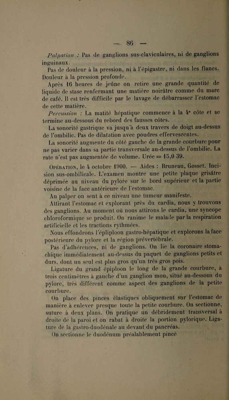 Palpation : Pas de ganglions sus-claviculaires, ni de ganglions inguinaux, Pas de douleur à la pression, ni à l’épigastre, ni dans les flancs. Douleur à la pression profonde. Après 16 heures de jeûne on retire une grande quantité de liquide de stase renfermant une matière noirâtre comme du marc de café. Il est très difficile par le lavage de débarrasser l'estomac de cette matière. Percussion : La matité hépatique commence à la 4e côte et se termine au-dessous du rebord des fausses côtes. La sonorité gastrique va jusqu’à deux travers de doigt au-dessus de l’ombilic. Pas de dilatation avec poudres effervescentes. La sonorité augmente du côté gauche de la grande courbure pour ne pas varier dans sa partie transversale au-dessus de l’ombilic. La rate n’est pas augmentée de volume. Urée = 15,0 39. Opération, le 4 octobre 1900. — Aides : Bruneau, Gosset. Inci¬ sion sus-ombilicale. L’examen montre une petite plaque grisâtre déprimée au niveau du pylore sur le bord supérieur et la partie voisine de la face antérieure de l'estomac. Au palper on sent à ce niveau une tumeur manifeste. Attirant l’estomac et explorant près du cardia, nous y trouvons des ganglions. Au moment où nous attirons le cardia, une syncope chloroformique se produit. On ranime le malade parla respiration artificielle et les tractions rythmées. Nous effondrons 1 épiiploon gastro-hépatique et explorons la lace postérieure du pylore et la région prévertébrale. Pas d’adhérences, ni de ganglions. On lie la coronaire stoma¬ chique immédiatement au-dessus du paquet de ganglions petits et durs, dont un seul est plus gros qu’un très gros pois. Ligature du grand épiploon le long de la grande courbure, à trois centimètres à gauche d'un ganglion mou, situé au-dessous du pylore, très différent comme aspect des ganglions de la petite courbure. On place des pinces élastiques obliquement sur l’estomac de manière à enlever presque toute la petite courbure. On sectionne, suture à deux plans. On pratique un débridement transversal à droite de la paroi et on rabat à droite la portion pylorique. Liga¬ ture de la gastro-duodénale au devant du pancréas. On sectionne le duodénum préalablement pincé