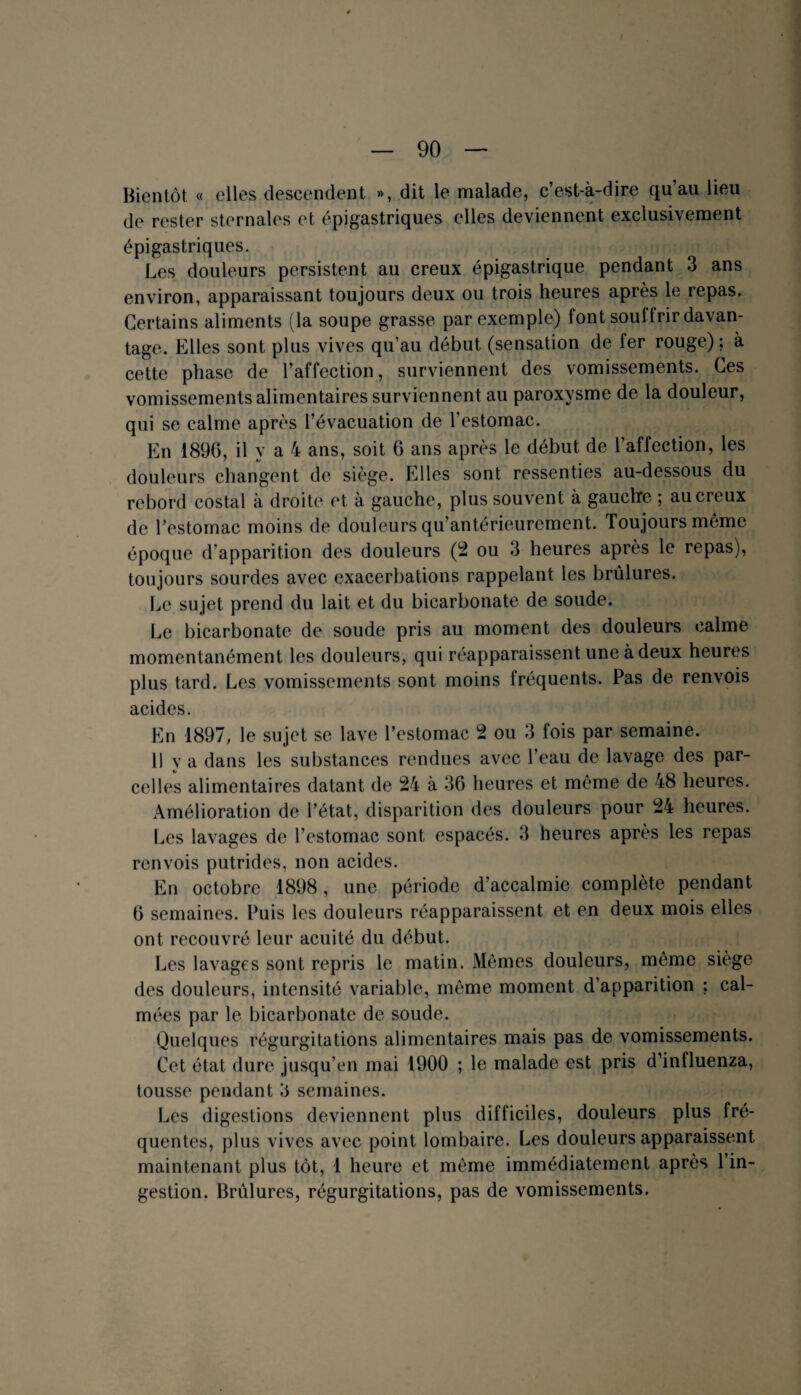 Bientôt « elles descendent », dit le malade, c’est-à-dire qu’au lieu de rester sternales et épigastriques elles deviennent exclusivement épigastriques. Les douleurs persistent au creux épigastrique pendant 3 ans environ, apparaissant toujours deux ou trois heures après le repas. Certains aliments (la soupe grasse par exemple) font soui trir davan¬ tage. Elles sont plus vives qu’au début (sensation de fer rouge) ; à cette phase de l’affection, surviennent des vomissements. Ces vomissements alimentaires surviennent au paroxysme de la douleur, qui se calme après l’évacuation de l’estomac. En 1896, il y a 4 ans, soit 6 ans après le début de l’affection, les douleurs changent de siège. Elles sont ressenties au-dessous du rebord costal à droite et à gauche, plus souvent à gauctre ; au creux de l’estomac moins de douleurs qu’antérieurement. Toujours même époque d’apparition des douleurs (2 ou 3 heures après le repas), toujours sourdes avec exacerbations rappelant les brûlures. Le sujet prend du lait et du bicarbonate de soude. Le bicarbonate de soude pris au moment des douleurs calme momentanément les douleurs, qui réapparaissent une à deux heures plus tard. Les vomissements sont moins fréquents. Pas de renvois acides. En 1897, le sujet se lave l’estomac 2 ou 3 fois par semaine. Il y a dans les substances rendues avec l’eau de lavage des par¬ celles alimentaires datant de 24 à 36 heures et même de 48 heures. Amélioration de l’état, disparition des douleurs pour 24 heures. Les lavages de l’estomac sont espacés. 3 heures après les repas renvois putrides, non acides. En octobre 1898, une période d’accalmie complète pendant 6 semaines. Puis les douleurs réapparaissent et en deux mois elles ont recouvré leur acuité du début. Les lavages sont repris le matin. Mêmes douleurs, même siège des douleurs, intensité variable, même moment d apparition ; cal¬ mées par le bicarbonate de soude. Quelques régurgitations alimentaires mais pas de vomissements. Cet état dure jusqu’en mai 1900 ; le malade est pris d’influenza, tousse pendant 3 semaines. Les digestions deviennent plus difficiles, douleurs plus fré¬ quentes, plus vives avec point lombaire. Les douleurs apparaissent maintenant plus tôt, 1 heure et même immédiatement après l’in¬ gestion. Brûlures, régurgitations, pas de vomissements.