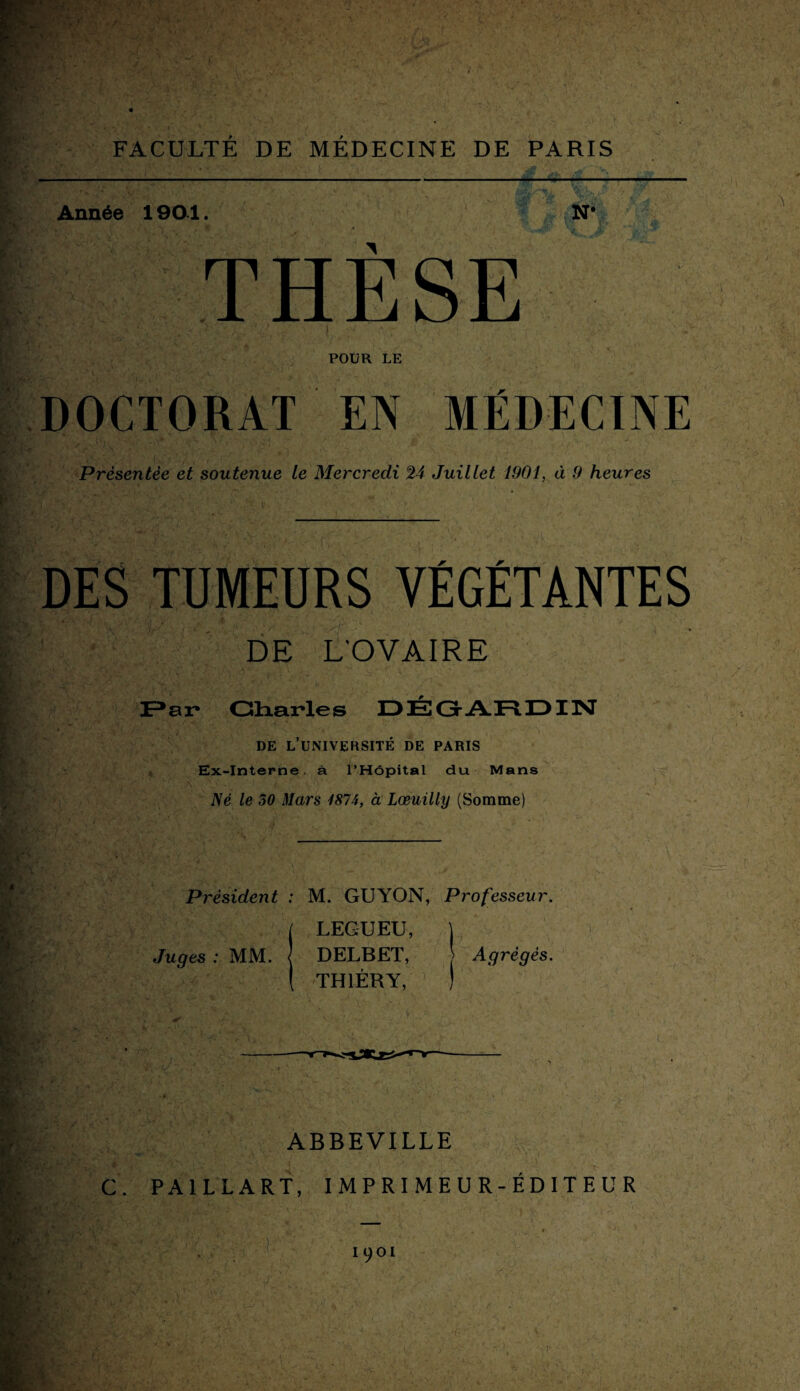 POUR LE DOCTORAT EN MÉDECINE Présentée et soutenue le Mercredi 24 Juillet 1901, à 9 heures DES TUMEURS VÉGÉTANTES DE L'OVAIRE . Par Charles DÉGARDIN DE L’UNIVERSITÉ DE PARIS Ex-Interne, à l’Hôpital du Mans ':.h ' ’V .  f 1 ,Vî ‘ * Né le 50 Mars 1874, à Lœuilly (Somme) Président : M. GUYON, Professeur. j LEGUEU, j Juges : MM. J DELBET, Agrégés. ( TH1ÉRY, ) ' 4 f - * ■ . ABBEVILLE C. PA1LLART, IMPRIME U R-ÉDITEUR IOOI