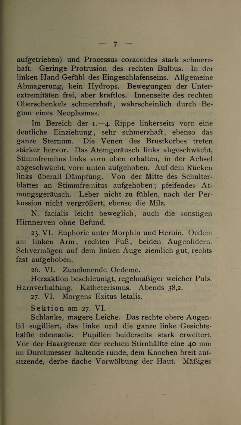 aufgetrieben) und Processus coracoides stark schmerz¬ haft. Geringe Protrusion des rechten Bulbus. In der linken Hand Gefühl des Eingeschlafenseins. Allgemeine Abmagerung, kein Hydrops. Bewegungen der Unter¬ extremitäten frei, aber kraftlos. Innenseite des rechten Oberschenkels schmerzhaft, wahrscheinlich durch Be¬ ginn eines Neoplasmas. Im Bereich der i.—4. Rippe linkerseits vorn eine deutliche Einziehung, sehr schmerzhaft, ebenso das ganze Sternum. Die Venen des Brustkorbes treten stärker hervor. Das Atemgeräusch links abgeschwächt, Stimmfremitus links vorn oben erhalten, in der Achsel abgeschwächt, vorn unten aufgehoben. Auf dem Rücken links überall Dämpfung. Von der Mitte des Schulter¬ blattes an Stimmfremitus aufgehoben; pfeifendes At¬ mungsgeräusch. Leber nicht zu fühlen, nach der Per¬ kussion nicht vergrößert, ebenso die Milz. N. facialis leicht beweglich, auch die sonstigen Hirnnerven ohne Befund. 23. VI. Euphorie unter Morphin und Heroin. Oedem am linken Arm, rechten Fuß, beiden Augenlidern. Sehvermögen auf dem linken Auge ziemlich gut, rechts fast aufgehoben. 26. VI. Zunehmende Oedeme. Herzaktion beschleunigt, regelmäßiger weicher Puls. Harnverhaltung. Katheterismus. Abends 38,2. 27. VI. Morgens Exitus letalis. Sektion am 27. VI. Schlanke, magere Leiche. Das rechte obere Augen¬ lid sugilliert, das linke und die ganze linke Gesichts¬ hälfte ödematös. Pupillen beiderseits stark erweitert. Vor der Haargrenze der rechten Stirnhälfte eine 40 mm im Durchmesser haltende runde, dem Knochen breit auf¬ sitzende, derbe flache Vorwölbung der Haut. Mäßiges