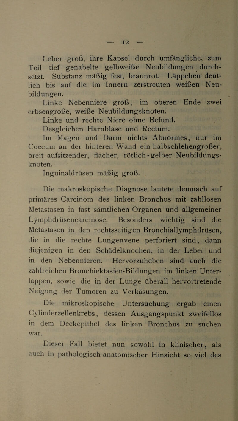 Leber groß, ihre Kapsel durch umfängliche, zum Teil tief genabelte gelbweiße Neubildungen durch¬ setzt. Substanz mäßig fest, braunrot. Läppchen deut¬ lich bis auf die im Innern zerstreuten weißen Neu¬ bildungen. Linke Nebenniere groß, im oberen Ende zwei erbsengroße, weiße Neubildungsknoten. Linke und rechte Niere ohne Befund. Desgleichen Harnblase und Rectum. Im Magen und Darm nichts Abnormes, nur im Coecum an der hinteren Wand ein halbschlehengroßer, breit aufsitzender, flacher, rötlich - gelber Neubildungs¬ knoten. Inguinaldrüsen mäßig groß. Die makroskopische Diagnose lautete demnach auf primäres Carcinom des linken Bronchus mit zahllosen Metastasen in fast sämtlichen Organen und allgemeiner Lymphdrüsencarcinose. Besonders wichtig sind die Metastasen in den rechtsseitigen Bronchiallymphdrtisen, die in die rechte Lungenvene perforiert sind, dann diejenigen in den Schädelknochen, in der Leber und in den Nebennieren. Hervorzuheben sind auch die zahlreichen Bronchiektasien-Bildungen im linken Unter¬ lappen, sowie die in der Lunge überall hervortretende Neigung der Tumoren zu Verkäsungen. Die mikroskopische Untersuchung ergab einen Cylinderzellenkrebs, dessen Ausgangspunkt zweifellos in dem Deckepithel des linken Bronchus zu suchen war. Dieser Fall bietet nun sowohl in klinischer, als auch in pathologisch-anatomischer Hinsicht so viel des