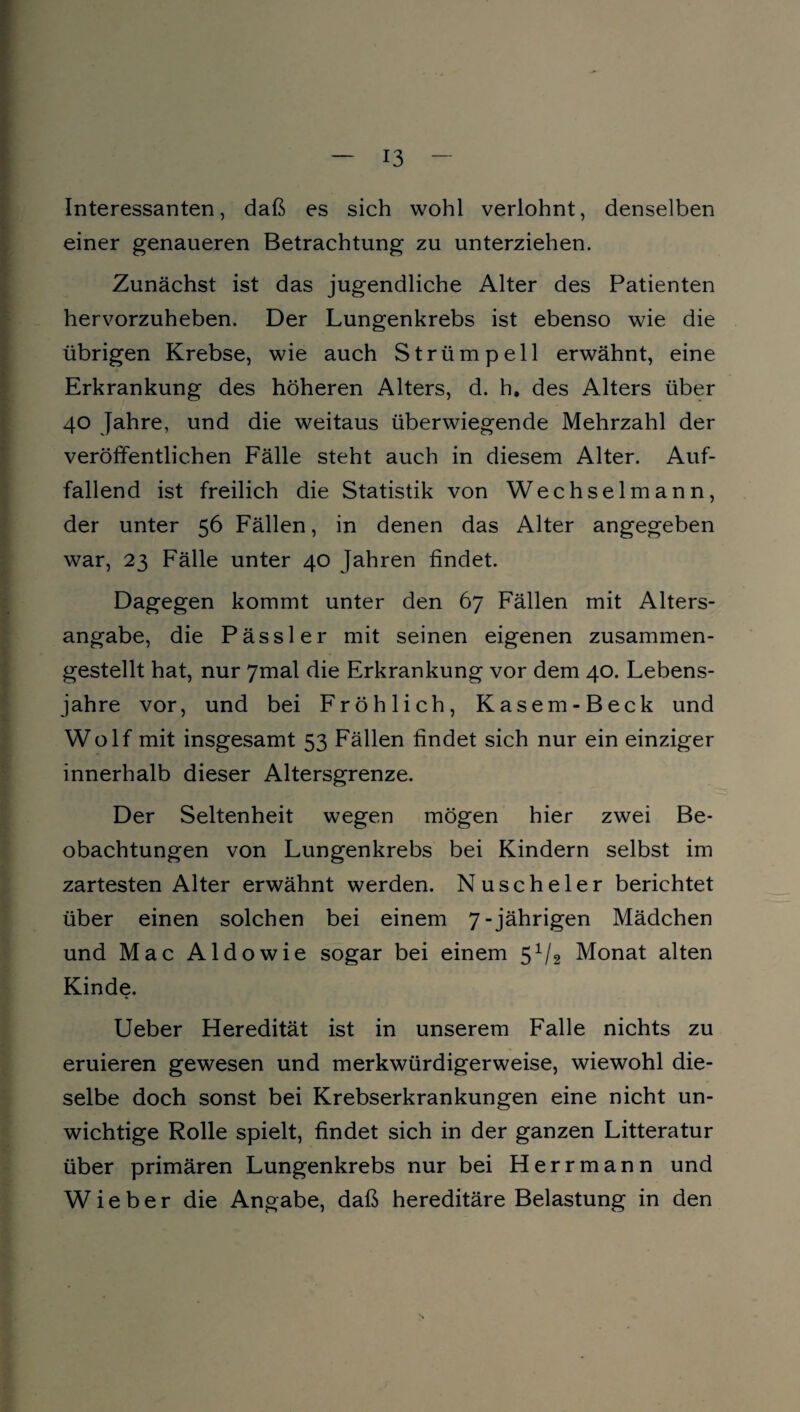 Interessanten, daß es sich wohl verlohnt, denselben einer genaueren Betrachtung zu unterziehen. Zunächst ist das jugendliche Alter des Patienten hervorzuheben. Der Lungenkrebs ist ebenso wie die übrigen Krebse, wie auch Strümpell erwähnt, eine Erkrankung des höheren Alters, d. h. des Alters über 40 Jahre, und die weitaus überwiegende Mehrzahl der veröffentlichen Fälle steht auch in diesem Alter. Auf¬ fallend ist freilich die Statistik von Wechselmann, der unter 56 Fällen, in denen das Alter angegeben war, 23 Fälle unter 40 Jahren findet. Dagegen kommt unter den 67 Fällen mit Alters¬ angabe, die Pässler mit seinen eigenen zusammen¬ gestellt hat, nur 7mal die Erkrankung vor dem 40. Lebens¬ jahre vor, und bei Fröhlich, Kasem-Beck und Wolf mit insgesamt 53 Fällen findet sich nur ein einziger innerhalb dieser Altersgrenze. Der Seltenheit wegen mögen hier zwei Be¬ obachtungen von Lungenkrebs bei Kindern selbst im zartesten Alter erwähnt werden. Nuscheler berichtet über einen solchen bei einem 7-jährigen Mädchen und Mac Aldowie sogar bei einem 5x/2 Monat alten Kinde. Ueber Heredität ist in unserem Falle nichts zu eruieren gewesen und merkwürdigerweise, wiewohl die¬ selbe doch sonst bei Krebserkrankungen eine nicht un¬ wichtige Rolle spielt, findet sich in der ganzen Litteratur über primären Lungenkrebs nur bei Herrmann und Wieber die Angabe, daß hereditäre Belastung in den