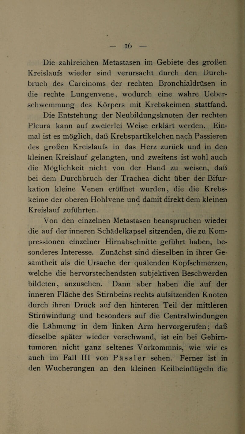 Die zahlreichen Metastasen im Gebiete des großen Kreislaufs wieder sind verursacht durch den Durch¬ bruch des Carcinoms der rechten Bronchialdrüsen in die rechte Lungenvene, wodurch eine wahre Ueber- schwemmung des Körpers mit Krebskeimen stattfand. Die Entstehung der Neubildungsknoten der rechten Pleura kann auf zweierlei Weise erklärt werden. Ein¬ mal ist es möglich, daß Krebspartikelchen nach Passieren des großen Kreislaufs in das Herz zurück und in den kleinen Kreislauf gelangten, und zweitens ist wohl auch die Möglichkeit nicht von der Hand zu weisen, daß bei dem Durchbruch der Trachea dicht über der Bifur¬ kation kleine Venen eröffnet wurden, die die Krebs¬ keime der oberen Hohlvene und damit direkt dem kleinen Kreislauf zuführten. Von den einzelnen Metastasen beanspruchen wieder die auf der inneren Schädelkapsel sitzenden, die zu Kom¬ pressionen einzelner Hirnabschnitte geführt haben, be¬ sonderes Interesse. Zunächst sind dieselben in ihrer Ge¬ samtheit als die Ursache der quälenden Kopfschmerzen, welche die hervorstechendsten subjektiven Beschwerden bildeten, anzusehen. Dann aber haben die auf der inneren Fläche des Stirnbeins rechts aufsitzenden Knoten durch ihren Druck auf den hinteren Teil der mittleren Stirnwindung und besonders auf die Centralwindungen die Lähmung in dem linken Arm hervorgerufen; daß dieselbe später wieder verschwand, ist ein bei Gehirn¬ tumoren nicht ganz seltenes Vorkommnis, wie wir es auch im Fall III von Pässler sehen. Ferner ist in den Wucherungen an den kleinen Keilbeinflügeln die