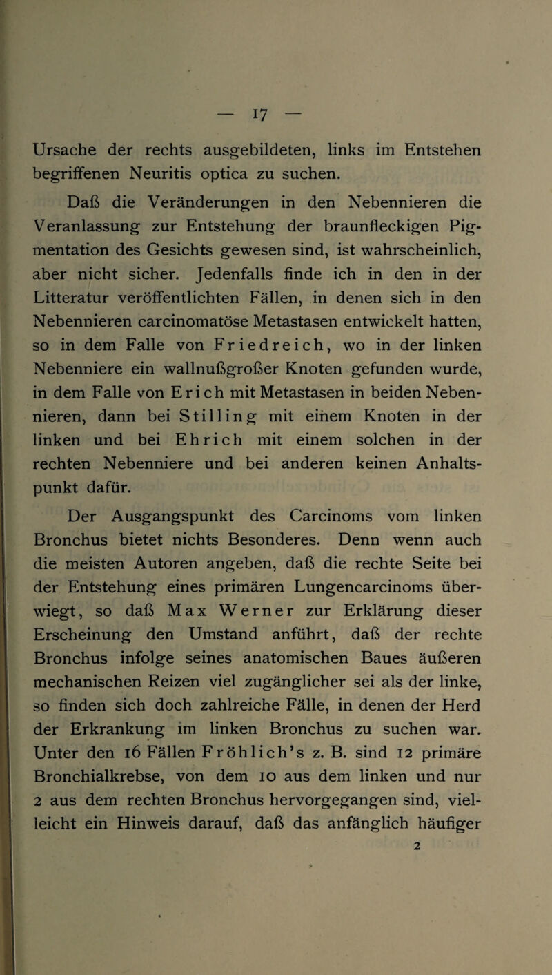 Ursache der rechts ausgebildeten, links im Entstehen begriffenen Neuritis optica zu suchen. Daß die Veränderungen in den Nebennieren die Veranlassung zur Entstehung der braunfleckigen Pig- mentation des Gesichts gewesen sind, ist wahrscheinlich, aber nicht sicher. Jedenfalls finde ich in den in der Litteratur veröffentlichten Fällen, in denen sich in den Nebennieren carcinomatöse Metastasen entwickelt hatten, so in dem Falle von Friedreich, wo in der linken Nebenniere ein wallnußgroßer Knoten gefunden wurde, in dem Falle von Erich mit Metastasen in beiden Neben¬ nieren, dann bei Stilling mit einem Knoten in der linken und bei Eh rieh mit einem solchen in der rechten Nebenniere und bei anderen keinen Anhalts¬ punkt dafür. Der Ausgangspunkt des Carcinoms vom linken Bronchus bietet nichts Besonderes. Denn wenn auch die meisten Autoren angeben, daß die rechte Seite bei der Entstehung eines primären Lungencarcinoms über¬ wiegt , so daß Max Werner zur Erklärung dieser Erscheinung den Umstand anführt, daß der rechte Bronchus infolge seines anatomischen Baues äußeren mechanischen Reizen viel zugänglicher sei als der linke, so finden sich doch zahlreiche Fälle, in denen der Herd der Erkrankung im linken Bronchus zu suchen war. Unter den 16 Fällen Fröhlich’s z. B. sind 12 primäre Bronchialkrebse, von dem 10 aus dem linken und nur 2 aus dem rechten Bronchus hervorgegangen sind, viel¬ leicht ein Hinweis darauf, daß das anfänglich häufiger 2