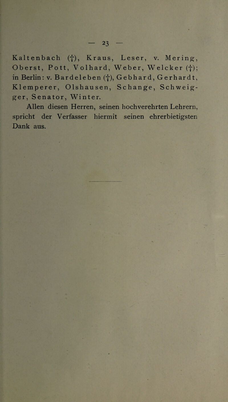 Kaltenbach (f), Kraus, Leser, v. M e r i n g, Oberst, Pott, Volhard, Weber, Welcker (f); in Berlin: v. Bardeleben (f), Gebhard, Gerhardt, Klemperer, Olshausen, Schange, Schweig- ger, Senator, Winter. Allen diesen Herren, seinen hochverehrten Lehrern, spricht der Verfasser hiermit seinen ehrerbietigsten Dank aus.