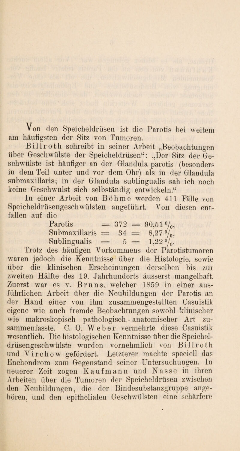 Von den Speicheldrüsen ist die Parotis bei weitem am häufigsten der Sitz von Tumoren. Billroth schreibt in seiner Arbeit „Beobachtungen über Geschwülste der Speicheldrüsen“: „Der Sitz der Ge¬ schwülste ist häufiger an der Glandula parotis (besonders in dem Teil unter und vor dem Ohr) als in der Glandula submaxillaris; in der Glandula sublingualis sah ich noch keine Geschwulst sich selbständig entwickeln.“ In einer Arbeit von Böhme werden 411 Fälle von Speicheldrüsengeschwülsten angeführt. Von diesen ent¬ fallen auf die Parotis — 372 — 90,51 %, Submaxillaris = 34 = 8,27%, Sublingualis = 5 = 1,22 %. Trotz des häufigen Vorkommens der Parotistumoren waren jedoch die Kenntnisse über die Histologie, sowie über die klinischen Erscheinungen derselben bis zur zweiten Hälfte des 19. Jahrhunderts äusserst mangelhaft. Zuerst war es v. Bruns, welcher 1859 in einer aus¬ führlichen Arbeit über die Neubildungen der Parotis an der Hand einer von ihm zusammengestellten Casuistik eigene wie auch fremde Beobachtungen sowohl klinischer wie makroskopisch pathologisch.- anatomischer Art zu¬ sammenfasste. C. 0. Weber vermehrte diese Casuistik wesentlich. Die histologischen Kenntnisse über die Speichel¬ drüsengeschwülste wurden vornehmlich von Billroth und V i r c h o w gefördert. Letzterer machte speciell das Enchondrom zum Gegenstand seiner Untersuchungen. In neuerer Zeit zogen Kaufmann und Nasse in ihren Arbeiten über die Tumoren der Speicheldrüsen zwischen den Neubildungen, die der Bindesubstanzgruppe ange¬ hören, und den epithelialen Geschwülsten eine schärfere