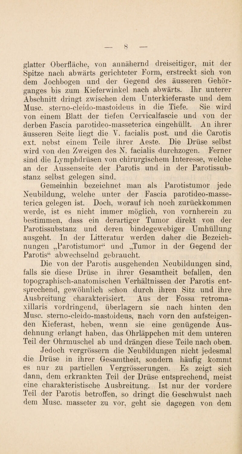 glatter Oberfläche, von annähernd dreiseitiger, mit der Spitze nach abwärts gerichteter Form, erstreckt sich von dem Jochbogen und der Gegend des äusseren Gehör¬ ganges bis zum Kieferwinkel nach abwärts. Ihr unterer Abschnitt dringt zwischen dem Unterkieferaste und dem Muse, sterno-cleido-mastoideus in die Tiefe. Sie wird von einem Blatt der tiefen Cervicalfascie und von der derben Fascia parotideo-masseterica eingehüllt. An ihrer äusseren Seite liegt die V. facialis post, und die Carotis ext. nebst einem Teile ihrer Aeste. Die Drüse selbst wird von den Zweigen des N. facialis durchzogen. Ferner sind die Lymphdrüsen von chirurgischem Interesse, welche an der Aussenseite der Parotis und in der Parotissub- stanz selbst gelegen sind. Gemeinhin bezeichnet man als Parotistumor jede Neubildung, welche unter der Fascia parotideo-masse¬ terica gelegen ist. Doch, worauf ich noch zurückkommen werde, ist es nicht immer möglich, von vornherein zu bestimmen, dass ein derartiger Tumor direkt von der Parotissubstanz und deren bindegewebiger Umhüllung ausgeht. In der Litteratur werden daher die Bezeich¬ nungen „Parotistumor44 und „Tumor in der Gegend der Parotis“ abwechselnd gebraucht. Die von der Parotis ausgehenden Neubildungen sind, falls sie diese Drüse in ihrer Gesamtheit befallen, den topographisch-anatomischen Verhältnissen der Parotis ent¬ sprechend, gewöhnlich schon durch ihren Sitz und ihre Ausbreitung charakterisiert. Aus der Fossa retroma- xillaris vordringend, überlagern sie nach hinten den Muse, sterno-cleido-mastoideus, nach vorn den aufsteigen¬ den Kieferast, heben, wenn sie eine genügende Aus¬ dehnung erlangt haben, das Ohrläppchen mit dem unteren Teil der Ohrmuschel ab und drängen diese Teile nach oben. Jedoch vergrössern die Neubildungen nicht jedesmal die Drüse in ihrer Gesamtheit, sondern häufig kommt es nur zu partiellen Vergrösserungen. Es zeigt sich dann, dem erkrankten Teil der Drüse entsprechend, meist eine charakteristische Ausbreitung. Ist nur der vordere Teil der Parotis betroffen, so dringt die Geschwulst nach dem Muse, masseter zu vor, geht sie dagegen von dem